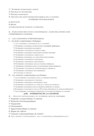 1°. SYNDROME NEUROLOGIQUE ASSOCIÉ
2°.TROUBLES DU MÉTABOLISME
3°.TROUBLES SOMATIQUES
4°. INFLUENCE DES AGENTS PHARMACODYNAMIQUES SUR LA CATATONIE :
SYNDROME PSYCHOLOGIQUE
a) AFFECTIVITÉ.
b) DÉLIRE
c) L'ORGANISATION DE CHAMP DE LA CONSCIENCE.
B.– ÉVOLUTION DES ÉTATS CATATONIQUES. LEURS RELATIONS AVEC
L'HÉBÉPHRÉNO-CATATONIE
C. – LES CATATONIES SYMPTOMATIQUES
I. – Les formes symptomatiques étiologiques
1° LES SYNDROMES CATATONIQUES DE LA TYPHOÏDE :
2° SYNDROMES CATATONIQUES ENCÉPHALITIQUES (encéphalite épidémique) :
3° SYNDROMES CATATONIQUES MALARIQUES :
4° SYNDROMES CATATONIQUES COLIBACILLAIRES :
5° SYNDROMES CATATONIQUES SYPHILITIQUES SECONDO-TERTIAIRES
6° SYNDROMES CATATONIQUES TUBERCULEUX :
7° SYNDROMES CATATONIQUES AU COURS D'INFECTIONS DIVERSES
8° SYNDROMES CATATONIQUES EXOTOXIQUES
9° SYNDROMES CATATONIQUES ENDOTOXIQUES :
10° SYNDROMES CATATONIQUES DANS LES TUMEURS CÉRÉBRALES
11° SYNDROMES CATATONIQUES DANS LES TRAUMATISMES CRANIO-CÉRÉBRAUX.
12° SYNDROMES CATATONIQUES ARTÉRIOPATHIQUES CÉRÉBRAUX
13° SYNDROMES CATATONIQUES DES NOURRISSONS :
14° CATATONIE ET SÉNILITÉ :
II. – Les catatonies symptomatiques psychotiques.
1° LES SYNDROMES CATATONIQUES CHEZ LES ARRIÉRÉS PROFONDS:
2° SYNDROMES CATATONIQUES ET ÉPILEPSIE :
3° SYNDROMES CATATONIQUES CONFUSIONNELS AIGUS.
4° SYNDROMES CATATONIQUES AU COURS DE LA PARALYSIE GÉNÉRALE :
5° SYNDROMES CATATONIQUES DANS LES DÉMENCES PRÉSÉNILES ET SÉNILES :
6°SYNDROMES CATATONIQUES DANS LES PSYCHOSES PÉRIODIQUES OU MANIACO-DÉPRESSIVES
7° LES SYNDROMES CATATONIQUES NÉVROTIQUES. CATALEPSIE HYSTÉRIQUE ET CATATONIE
§ III. – PATHOGÉNIE DE LA CATATONIE
A. – ANALYSE PHYSIOLOGIQUE DU SYNDROME MOTEUR CATATONIQUE
1° Symptômes extrapyramidaux et catatonie
2° Recherches électromyographiques
3° Ergogramme
4° Chronaximétrie
5° Appareil labyrinthique et catatonie
6° Régime des réflexes:
7° Catatonie et physiopathologie du sommeil:
B. LES AGENTS CATATONIGÈNES. LES « CATATONIES EXPERIMENTALES »
 