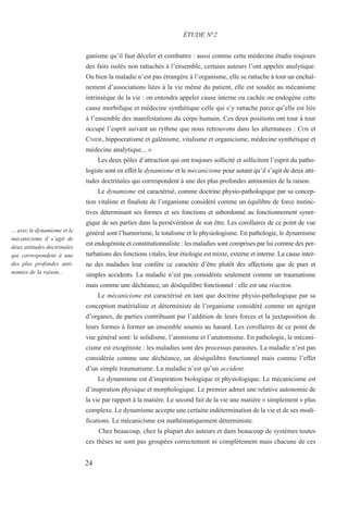 24
... avec le dynamisme et le
mécanicisme il s’agit de
deux attitudes doctrinales
qui correspondent à une
des plus profondes anti-
nomies de la raison...
ganisme qu’il faut déceler et combattre : aussi comme cette médecine étudie toujours
des faits isolés non rattachés à l’ensemble, certains auteurs l’ont appelée analytique.
Ou bien la maladie n’est pas étrangère à l’organisme, elle se rattache à tout un enchaî-
nement d’associations liées à la vie même du patient, elle est soudée au mécanisme
intrinsèque de la vie : on entendra appeler cause interne ou cachée ou endogène cette
cause morbifique et médecine synthétique celle qui s’y rattache parce qu’elle est liée
à l’ensemble des manifestations du corps humain. Ces deux positions ont tour à tour
occupé l’esprit suivant un rythme que nous retrouvons dans les alternances : COS et
CNIDE, hippocratisme et galénisme, vitalisme et organicisme, médecine synthétique et
médecine analytique... »
Les deux pôles d’attraction qui ont toujours sollicité et sollicitent l’esprit du patho-
logiste sont en effet le dynamisme et le mécanicisme pour autant qu’il s’agit de deux atti-
tudes doctrinales qui correspondent à une des plus profondes antinomies de la raison.
Le dynamisme est caractérisé, comme doctrine physio-pathologique par sa concep-
tion vitaliste et finaliste de l’organisme considéré comme un équilibre de force instinc-
tives déterminant ses formes et ses fonctions et subordonné au fonctionnement syner-
gique de ses parties dans la persévération de son être. Les corollaires de ce point de vue
général sont l’humorisme, le totalisme et le physiologisme. En pathologie, le dynamisme
est endogéniste et constitutionnaliste : les maladies sont comprises par lui comme des per-
turbations des fonctions vitales, leur étiologie est mixte, externe et interne. La cause inter-
ne des maladies leur confère ce caractère d’être plutôt des affections que de purs et
simples accidents. La maladie n’est pas considérée seulement comme un traumatisme
mais comme une déchéance, un déséquilibre fonctionnel : elle est une réaction.
Le mécanicisme est caractérisé en tant que doctrine physio-pathologique par sa
conception matérialiste et déterministe de l’organisme considéré comme un agrégat
d’organes, de parties contribuant par l’addition de leurs forces et la juxtaposition de
leurs formes à former un ensemble soumis au hasard. Les corollaires de ce point de
vue général sont: le solidisme, l’atomisme et l’anatomisme. En pathologie, le mécani-
cisme est exogéniste : les maladies sont des processus parasites. La maladie n’est pas
considérée comme une déchéance, un déséquilibre fonctionnel mais comme l’effet
d’un simple traumatisme. La maladie n’est qu’un accident.
Le dynamisme est d’inspiration biologique et physiologique. Le mécanicisme est
d’inspiration physique et morphologique. Le premier admet une relative autonomie de
la vie par rapport à la matière. Le second fait de la vie une matière « simplement » plus
complexe. Le dynamisme accepte une certaine indétermination de la vie et de ses modi-
fications. Le mécanicisme est mathématiquement déterministe.
Chez beaucoup, chez la plupart des auteurs et dans beaucoup de systèmes toutes
ces thèses ne sont pas groupées correctement ni complètement mais chacune de ces
ÉTUDE N°2
 