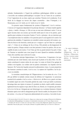 25
... les aspect fondamen-
taux du système
d'Hippocrate, c'est le
Vitalisme, l'Humorisme,
la Crise ( coction) comme
défense, le Naturisme
réactionnel...
attitudes fondamentales à l’égard des problèmes pathologiques définit un esprit,
c’est-à-dire une tendance philosophique à accepter l’un ou l’autre de ces systèmes.
C’est l’opposition de ces deux esprits qui constitue l’histoire de la médecine. Il est
facile de la dégager au travers des étapes essentielles : dans l’Antiquité, à la
Renaissance, au XVIIIe
siècle, au XIXE
siècle et au XXE
siècle.
Un premier aspect fondamental du système d’Hippocrate1 c’est le vitalisme.
L’univers et l’organisme dépendant d’un principe directeur : la Nature (tantôt appelée
« fusiw » tantôt « dunamiw »). Elle est une en tout mais infiniment variée. C’est un
agent inconnu dans son essence qui travaille tantôt pour le tout et les parties, quel-
quefois pour certaines et non pour d’autres. C’est le « principe » de ces réactions qui
s’accomplissent dans les maladies et les passions pour la sauvegarde de la santé et la
guérison des maladies. L’organisme est considéré comme une partie de la nature, sys-
tème de forces et de fonctions, animé par cet « enormon » qu’est l’âme ou « principe
vital » 2. L’âme est un mélange de feu et d’eau. Elle préside au développement de
toutes les parties. Chaque animal a son âme présente à toutes les parties, elle est sus-
ceptible de plus ou de moins. C’est l’âme qui fait un grand animal d’un petit. L'âme
de l’homme se reproduit sans cesse jusqu’à la mort. Quand les maladies échauffent
l’âme elle contribue ainsi à dévorer le corps.
Un deuxième principe hippocratique c’est l’humorisme. L’organisme n’est pas
constitué par une seule humeur, mais encore par la pituite et les deux biles. Ces élé-
ments constituent la nature même de son corps. Le corps est formé d’un agrégat de
solides et de liquides. Les solides sont les parties contenantes. Les liquides sont les
humeurs. De l’action des liquides naissent les phénomènes vitaux. La juste proportion
des humeurs constitue la santé, c’est la crase. La rupture de l’équilibre c’est la dys-
crasie ou maladie.
La troisième caractéristique de l’Hippocratisme c’est la notion de crise. C’est
elle qui définit la maladie comme moyen de défense de l’organisme. Le processus
essentiel de la maladie c’est la coction. « HIPPOCRATE, dit BROUSSAIS, parait voir dans
la maladie aiguë une sorte d’incendie général du corps vivant qui tantôt se prononce
davantage dans une région et menace d’y produire un abcès, tantôt semble consumer
également tous les organes et qui, dans les deux cas, finirait, en s’évaporant, par anéan-
tir la vie si le feu ne s’éteignait par une hémorragie ou si certaines humeurs n’étaient
éliminées après avoir subi le changement qui de l’état de crudité, les fait passer à l’état
de coction. » La crise est l’expression phénoménale de la coction, c’est-à-dire le pro-
RYTHME DE LA MÉDECINE
1. On trouvera dans le livre de G. BAISSETTE, Hippocrate et dans tous les ouvrages d’Histoire de la Médecine,
les indications bibliographiques, les analyses et commentaires nécessaires sur le Corpus Hippocraticum.
2. D’ailleurs M. BAISSETTE insiste sur le fait que l’âme n’est pas dans Hippocrate séparée du jeu des forces
matérielles. Rien de plus juste et rien de plus conforme à la grande tradition qui va d’ARISTOTE à BERGSON.
 