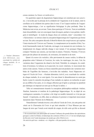 26
…« Voulant démontrer,
écrit HIPPOCRATE, avec
exactitude les variétés de
chaque maladie, ils se
sont égarés...»
cessus curateur. La Nature est médicatrice.
Un quatrième aspect du dogmatisme hippocratique est constitué par son naturis-
me, c’est-à-dire par le principe de la solidarité de l’organisme et de la nature, dont le
corollaire est la solidarité des parties dans le tout. C’est l’aspect totaliste de l’organi-
cisme hippocratique, c’est sa signification biologique la plus profonde. Dans la
Médecine tout est un, un est tout. Toute chose participe à l’Univers. Tout est semblable
étant dissemblable, tout est convergent étant divergent, parlant et non parlant, intelli-
gent et inintelligent : le mode de chaque chose est contraire, étant 1 concordant. Cet
« Hylozoïsme » se retrouve dans la conception hippocratique de l’organisme qui forme
un tout. De cette conception découle d’abord la théorie des tempéraments qui exprime
l’inter-réaction de l’Univers sur l’homme. Le tempérament est la manière d’être, l’ac-
tivité fonctionnelle totale de l’individu, envisagée à un moment de son évolution. Le
tempérament de chaque individu change à tout instant. C’est pourquoi Hippocrate
compare l’homme aux saisons, car tout dans la nature, l’histoire, l’homme, l’Univers
passe par des phases de naissance, de croissance, de maturité et de mort.
Quant à la nature des maladies, elles proviennent de causes variées, le défaut de
proportion entre l’aliment et l’exercice, les vents, les marécages, les eaux, l’air, les
variations dans l’organisme du chaud et du froid, l’hérédité, la contagion, les condi-
tions d’existence, la richesse ou la pauvreté, les excès vénériens, le mouvement des
astres et des saisons. Toutes ces forces naturelles peuvent produire des variations mor-
bides de l’équilibre des humeurs, c’est-à-dire des maladies. Aussi Hippocrate cri-
tique-t-il l’école de CNIDE : «Voulant démontrer, écrit-il, avec exactitude les variétés
de chaque maladie, ils se sont égarés. Car sans doute le dénombrement ne serait pas
facile si pour le caractère du partage d’une maladie en espèces on recherche en quoi
un cas diffère d’un autre, et si à chaque affection qui d’après ce principe ne paraîtrait
pas identique on imposait un nom qui ne fût pas le même. »
Telle est sommairement résumée la conception philosophico-médicale vitaliste,
finaliste, humoriste et totaliste de la pathologie hippocratique. Si, en dépit de ses
contingences surannées, le système a été érigé en modèle immortel ce n’est pas par
hasard : il représente, en effet, dans sa substance le premier et important mouvement
dynamiste dans l’histoire de la Médecine.
Naturellement l’attitude inverse a été celle de l’école de CNIDE, de cette petite cité
située sur le Chersonèse de CNIDE et qui était rattachée à l’Asie Mineure par une
langue de terre que l’oracle avait interdit de couper, de telle sorte qu’elle se dressait
ÉTUDE N°2
1. On reconnaît dans cette philosophie de la nature l’influence des grands thèmes des spéculations
grecques ( contre les Eléates, la dialectique des contraires d’HÉRACLITE ). C’est une métaphysique
du Devenir et de l’unité dynamique du monde que celle d’HIPPOCRATE.
On saisit de quel tour « moderne » et « hégelien » elle peut paraître de nos jours.
 