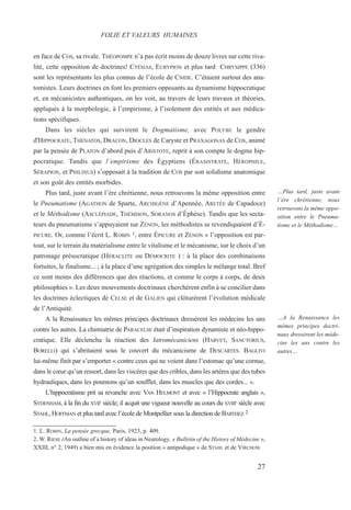 en face de COS, sa rivale. THÉOPOMPE n’a pas écrit moins de douze livres sur cette riva-
lité, cette opposition de doctrines! CTÉSIAS, EURYPION et plus tard CHRYSIPPE (336)
sont les représentants les plus connus de l’école de CNIDE. C’étaient surtout des ana-
tomistes. Leurs doctrines en font les premiers opposants au dynamisme hippocratique
et, en mécanicistes authentiques, on les voit, au travers de leurs travaux et théories,
appliqués à la morphologie, à l’empirisme, à l’isolement des entités et aux médica-
tions spécifiques.
Dans les siècles qui suivirent le Dogmatisme, avec POLYBE le gendre
d'HIPPOCRATE, THÉNATOS, DRACON, DIOCLES de Caryste et PRAXAGONAS de COS, animé
par la pensée de PLATON d’abord puis d’ARISTOTE, reprit à son compte le dogme hip-
pocratique. Tandis que l’empirisme des Égyptiens (ÉRASISTRATE, HÉROPHILE,
SÉRAPION, et PHILINUS) s’opposait à la tradition de COS par son solidisme anatomique
et son goût des entités morbides.
Plus tard, juste avant l’ère chrétienne, nous retrouvons la même opposition entre
le Pneumatisme (AGATHON de Sparte, ARCHIGÈNE d’Apennée, ARETÉE de Capadoce)
et le Méthodisme (ASCLÉPIADE, THÉMISON, SORANOS d’Éphèse). Tandis que les secta-
teurs du pneumatisme s’appuyaient sur ZÉNON, les méthodistes se revendiquaient d’É-
PICURE. Or, comme l’écrit L. ROBIN 1, entre ÉPICURE et ZÉNON « l’opposition est par-
tout, sur le terrain du matérialisme entre le vitalisme et le mécanisme, sur le choix d’un
patronage présocratique (HÉRACLITE ou DÉMOCRITE ) : à la place des combinaisons
fortuites, le finalisme... ; à la place d’une agrégation des simples le mélange total. Bref
ce sont moins des différences que des réactions, et comme le corps à corps, de deux
philosophies ». Les deux mouvements doctrinaux cherchèrent enfin à se concilier dans
les doctrines éclectiques de CELSE et de GALIEN qui clôturèrent l’évolution médicale
de l’Antiquité.
A la Renaissance les mêmes principes doctrinaux dressèrent les médecins les uns
contre les autres. La chimiatrie de PARACELSE était d’inspiration dynamiste et néo-hippo-
cratique. Elle déclencha la réaction des Iatromécaniciens (HARVEY, SANCTORIUS,
BORELLI) qui s’abritaient sous le couvert du mécanicisme de DESCARTES. BAGLIVI
lui-même finit par s’emporter « contre ceux qui ne voient dans l’estomac qu’une cornue,
dans le cœur qu’un ressort, dans les viscères que des cribles, dans les artères que des tubes
hydrauliques, dans les poumons qu’un soufflet, dans les muscles que des cordes... ».
L’hippocratisme prit sa revanche avec VAN HELMONT et avec « l’Hippocrate anglais »,
SYDENHAM, à la fin du XVIIE
siècle; il acquit une vigueur nouvelle au cours du XVIIIe
siècle avec
STAHL, HOFFMAN et plus tard avec l’école de Montpellier sous la direction de BARTHEZ 2.
1. L. ROBIN, La pensée grecque, Paris, 1923, p. 409.
2. W. RIESE (An outline of a history of ideas in Neurology, « Bulletin of the History of Médecine »,
XXIII, n° 2, 1949) a bien mis en évidence la position « antipodique » de STAHL et de VIRCHOW.
FOLIE ET VALEURS HUMAINES
…Plus tard, juste avant
l’ère chrétienne, nous
retrouvons la même oppo-
sition entre le Pneuma-
tisme et le Méthodisme…
…A la Renaissance les
mêmes principes doctri-
naux dressèrent les méde-
cins les uns contre les
autres…
27
 
