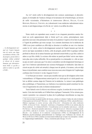 28
... le développement nor-
mal de l’esprit humain
loin de suivre une ligne
ascendante et droite, celle
du progrès, paraît obéir à
quelque rythme profond
et obscur de la nature
humaine qui alternative-
ment brûle ce qu’elle a
adoré et adore ce qu’elle
a brûlé...
Au XIXe siècle enfin le développement des sciences anatomiques et physiolo-
giques, le triomphe de l’analyse clinique et la naissance de la bactériologie, au travers
de mille vicissitudes, d’hésitations et controverses (BICHAT, HALLER, CLAUDE
BERNARD, BURDACH, VIRCHOW, etc.) aboutissent à une médecine radicalement méca-
niciste et anti-hippocratique à la fin du XIXe
siècle et au début du nôtre.
*
* *
Notre siècle est cependant assez avancé et ses cinquante premières années for-
ment un cycle apparemment déjà si fermé qu’il est, certes, présomptueux mais
peut-être non tout à fait prématuré de tenter d’en pénétrer l’esprit et d’en faire le point
à l’égard du problème qui nous occupe. Les courants doctrinaux de la médecine de
1900 à nos jours semblent en effet déjà se dessiner et confluer en une vive réaction
contre le XIXe
siècle, selon le développement normal de l’esprit humain qui loin de
suivre une ligne ascendante et droite, celle du progrès, paraît obéir à quelque rythme
profond et obscur de la nature humaine qui alternativement brûle ce qu’elle a adoré et
adore ce qu’elle a brûlé. La science elle-même ne paraît pas hélas! suivre une trajec-
toire plus sûre ni plus inflexible. On se prend parfois à se demander si « elle ne tour-
ne pas en rond » pour peu que l’on aime à considérer son développement historique et
que l’on s’intéresse spécialement aux sciences biologiques et médicales. Que dans ce
circuit un peu de vérité soit arraché à chaque tour de spirale, à la nature, cela est déjà
beau et réconfortant, mais combien nous trouvons-nous ainsi éloignés de l’euphorique
confiance des CONDORCET et des Auguste COMTE !
C’est bien par un retour - encore peu sensible mais qui se développera selon toute
vraisemblance -à l’Hippocratisme enterré par le XIXe
siècle que le XXe
siècle paraît vou-
loir se définir comme étape de l’histoire de la médecine. Le retour à une pathologie
plus synthétique, à l’humorisme, au vitalisme et au naturisme paraît constituer les tra-
vées d’organisation de cette évolution néodynamiste l.
Tout d’abord contre la théorie microbienne exogène, la notion de terrain a été res-
taurée. Cela était inévitable car il fallait bien expliquer l’immunité. Si les sérums pou-
vaient à première vue consacrer la place de la pathologie microbienne au rang des
ÉTUDE N°2
1. On trouvera dans un grand nombre de travaux, articles et volumes l’indice de cette évolution.
Citons parmi eux le livre de P. MAURIAC : Aux confins de la Médecine (1926); celui de BONNIER :
Défense organique et centres nerveux; celui d’ALLENDY : Orientation des idées médicales
(1929) ; le livre de TZANK : Immunité, intolérance et biophylaxie (1932) et ses articles dans la
Presse médicale . Le volume de RAPPIN : Considérations sur les maladies infectieuses ; celui de
Ch. NICOLLE : Destin des maladies infectieuses ; celui de JACQUELIN : Directive en pratique médi-
cale (1935) ; celui de A. LUMIÈRE : La renaissance de la Médecine humorale (1935), celui de
DELORE : Les tendances de la médecine contemporaine (1936). Le développement de la
Médecine psycho-somatique particulièrement en Amérique sous l’influence des travaux de
WEISS et DUNBAR (1943) constitue un mouvement médical qui revient à la conception « totalis-
te » hippocratique traditionnelle. – Nous y insisterons plus loin pp. 33 et 34.
 