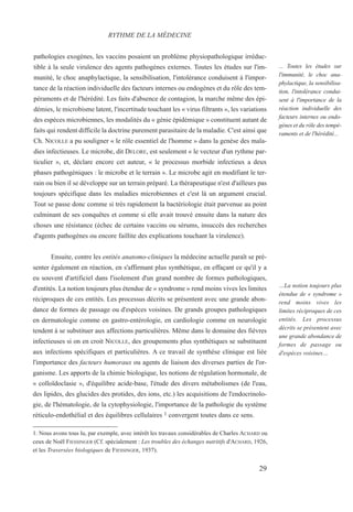 29
... Toutes les études sur
l'immunité, le choc ana-
phylactique, la sensibilisa-
tion, l'intolérance condui-
sent à l'importance de la
réaction individuelle des
facteurs internes ou endo-
gènes et du rôle des tempé-
raments et de l'hérédité...
…La notion toujours plus
étendue de « syndrome »
rend moins vives les
limites réciproques de ces
entités. Les processus
décrits se présentent avec
une grande abondance de
formes de passage ou
d'espèces voisines…
pathologies exogènes, les vaccins posaient un problème physiopathologique irréduc-
tible à la seule virulence des agents pathogènes externes. Toutes les études sur l'im-
munité, le choc anaphylactique, la sensibilisation, l'intolérance conduisent à l'impor-
tance de la réaction individuelle des facteurs internes ou endogènes et du rôle des tem-
péraments et de l'hérédité. Les faits d'absence de contagion, la marche même des épi-
démies, le microbisme latent, l'incertitude touchant les « virus filtrants », les variations
des espèces microbiennes, les modalités du « génie épidémique » constituent autant de
faits qui rendent difficile la doctrine purement parasitaire de la maladie. C'est ainsi que
Ch. NICOLLE a pu souligner « le rôle essentiel de l'homme » dans la genèse des mala-
dies infectieuses. Le microbe, dit DELORE, est seulement « le vecteur d'un rythme par-
ticulier », et, déclare encore cet auteur, « le processus morbide infectieux a deux
phases pathogéniques : le microbe et le terrain ». Le microbe agit en modifiant le ter-
rain ou bien il se développe sur un terrain préparé. La thérapeutique n'est d'ailleurs pas
toujours spécifique dans les maladies microbiennes et c'est là un argument crucial.
Tout se passe donc comme si très rapidement la bactériologie était parvenue au point
culminant de ses conquêtes et comme si elle avait trouvé ensuite dans la nature des
choses une résistance (échec de certains vaccins ou sérums, insuccès des recherches
d'agents pathogènes ou encore faillite des explications touchant la virulence).
Ensuite, contre les entités anatomo-cliniques la médecine actuelle paraît se pré-
senter également en réaction, en s'affirmant plus synthétique, en effaçant ce qu'il y a
eu souvent d'artificiel dans l'isolement d'un grand nombre de formes pathologiques,
d'entités. La notion toujours plus étendue de « syndrome » rend moins vives les limites
réciproques de ces entités. Les processus décrits se présentent avec une grande abon-
dance de formes de passage ou d'espèces voisines. De grands groupes pathologiques
en dermatologie comme en gastro-entérologie, en cardiologie comme en neurologie
tendent à se substituer aux affections particulières. Même dans le domaine des fièvres
infectieuses si on en croit NICOLLE, des groupements plus synthétiques se substituent
aux infections spécifiques et particulières. A ce travail de synthèse clinique est liée
l'importance des facteurs humoraux ou agents de liaison des diverses parties de l'or-
ganisme. Les apports de la chimie biologique, les notions de régulation hormonale, de
« colloïdoclasie », d'équilibre acide-base, l'étude des divers métabolismes (de l'eau,
des lipides, des glucides des protides, des ions, etc.) les acquisitions de l'endocrinolo-
gie, de l'hématologie, de la cytophysiologie, l'importance de la pathologie du système
réticulo-endothélial et des équilibres cellulaires 1 convergent toutes dans ce sens.
RYTHME DE LA MÉDECINE
1. Nous avons tous lu, par exemple, avec intérêt les travaux considérables de Charles ACHARD ou
ceux de Noël FIESSINGER (Cf. spécialement : Les troubles des échanges nutritifs d'ACHARD, 1926,
et les Traversées biologiques de FIESSINGER, 1937).
 