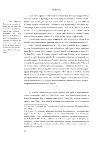 Deux autres aspects de cette réaction sont sensibles dans le développement des
études sur les types biotypologiques des écoles française, italienne ou allemande et l'im-
portance des facteurs psychiques et sociaux dans les maladies. Le livre d'Oswald
SCHWARZ - et de ses collaborateurs 1 a constitué le point de rencontre du mouvement psy-
chanalytique et du « vitalisme » allemand de Von UEXKULL, de H. DRIESCH , de V. Von
WEIZSACKER et a constitué le prélude du mouvement qui aux U. S. A. a donné l'essor à
la Médecine psychosomatique (WEISS et DUNBAR, 1943). Celle-ci ne constitue, somme
toute, qu'un retour au sein maternel de la Médecine, à « l'utérus » hippocratique.2
Naturellement, la thérapeutique « moderne » a suivi le mouvement, elle est deve-
nue plus humorale et moins « spécifique » (hormones, chocs, antihistaminiques, etc.).
Enfin l'anatomie-physiologie du XIXe siècle, sans rien perdre de ses conquêtes,
s'oriente également dans un sens plus profondément biologique et moins morpholo-
gique. La physiologie des organes est réintégrée dans le milieu intérieur « humoral ».
Au lieu d'être, comme à l'époque nécessaire et féconde de l'analyse physiologique,
concentrée sur les fonctions spéciales des organes c'est maintenant sur les grands pro-
cessus biologiques de régulation et d'équilibre du milieu humoral que la physiologie
se tourne : intégration des métabolismes dans les équilibres cellulaires, les rythmes et
les circuits vitaux oscillants (physique biologique) – intégration des activités orga-
niques dans la vie de relation par les activités nerveuses etc. Tels sont les thèmes prin-
cipaux de la physiologie moderne où l'organe s'efface devant la fonction, la partie
devant le tout. Sans doute un très grand nombre de travaux sont encore conçus dans
un esprit différent, mais ce que nous voulons souligner, c'est qu'après le XIXe siècle,
alors que l'humorisme et le vitalisme paraissaient morts, le XXe siècle les voit non peut-
être prédominer encore mais déjà renaître.
*
* *
Au terme de cet exposé nous pouvons embrasser d'un regard le perpétuel balan-
cement des doctrines médicales. Tantôt l'une, tantôt l'autre des attitudes extrêmes a
dominé la médecine dans la succession des siècles. Peut-on faire un bilan du mouve-
ment le plus efficace, déterminer si les conceptions dynamistes hippocratiques ont
1. O. SCHWARZ, Psychogenie und Psychotherapie körperlichen Syndromen, Éd. Springer, Berlin,
1925, 481 p.
2. H. DELGADO, (La Medicina y la Psicologia, Revista de Neuro-Psiquiatria, 1945), rappelle à ce
propos le mot de JASPERS : « Les médecins sont à la hauteur de leur tâche dans la mesure où ils
sont psychiatres. » Cette vérité s'impose d'elle-même et notamment aux praticiens expérimentés.
En 1939, (Münch. Med. Woch.) Carl FEVERS ayant fait une enquête auprès de 300 praticiens
recueillit 80 à 90% de réponses favorables à la question de savoir s'il fallait apprendre dans les
Facultés de Médecine, la psychologie médicale.... Seuls, peut-être, certains « Psychiatres »
seraient d'un avis contraire !!!
ÉTUDE N°2
…Le livre d'Oswald
SCHWARZ a constitué le
point de rencontre du
mouvement psychanaly-
tique et du « vitalisme »
allemand de Von
UEXKULL, de H. DRIESCH ,
de V. Von WEIZSACKER et a
constitué le prélude du
mouvement qui aux
U.S.A. a donné l'essor à
la Médecine psychosoma-
tique (WEISS et DUNBAR,
1943)…
30
 