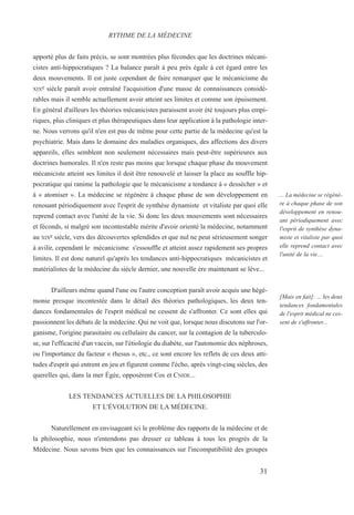 apporté plus de faits précis, se sont montrées plus fécondes que les doctrines mécani-
cistes anti-hippocratiques ? La balance paraît à peu près égale à cet égard entre les
deux mouvements. Il est juste cependant de faire remarquer que le mécanicisme du
XIXe siècle paraît avoir entraîné l'acquisition d'une masse de connaissances considé-
rables mais il semble actuellement avoir atteint ses limites et comme son épuisement.
En général d'ailleurs les théories mécanicistes paraissent avoir été toujours plus empi-
riques, plus cliniques et plus thérapeutiques dans leur application à la pathologie inter-
ne. Nous verrons qu'il n'en est pas de même pour cette partie de la médecine qu'est la
psychiatrie. Mais dans le domaine des maladies organiques, des affections des divers
appareils, elles semblent non seulement nécessaires mais peut-être supérieures aux
doctrines humorales. Il n'en reste pas moins que lorsque chaque phase du mouvement
mécaniciste atteint ses limites il doit être renouvelé et laisser la place au souffle hip-
pocratique qui ranime la pathologie que le mécanicisme a tendance à « dessécher » et
à « atomiser ». La médecine se régénère à chaque phase de son développement en
renouant périodiquement avec l'esprit de synthèse dynamiste et vitaliste par quoi elle
reprend contact avec l'unité de la vie. Si donc les deux mouvements sont nécessaires
et féconds, si malgré son incontestable mérite d'avoir orienté la médecine, notamment
au XIXe siècle, vers des découvertes splendides et que nul ne peut sérieusement songer
à avilir, cependant le mécanicisme s'essouffle et atteint assez rapidement ses propres
limites. Il est donc naturel qu'après les tendances anti-hippocratiques mécanicistes et
matérialistes de la médecine du siècle dernier, une nouvelle ère maintenant se lève...
D'ailleurs même quand l'une ou l'autre conception paraît avoir acquis une hégé-
monie presque incontestée dans le détail des théories pathologiques, les deux ten-
dances fondamentales de l'esprit médical ne cessent de s'affronter. Ce sont elles qui
passionnent les débats de la médecine. Qui ne voit que, lorsque nous discutons sur l'or-
ganisme, l'origine parasitaire ou cellulaire du cancer, sur la contagion de la tuberculo-
se, sur l'efficacité d'un vaccin, sur l'étiologie du diabète, sur l'autonomie des néphroses,
ou l'importance du facteur « rhesus », etc., ce sont encore les reflets de ces deux atti-
tudes d'esprit qui entrent en jeu et figurent comme l'écho, après vingt-cinq siècles, des
querelles qui, dans la mer Égée, opposèrent Cos et CNIDE...
LES TENDANCES ACTUELLES DE LA PHILOSOPHIE
ET L'ÉVOLUTION DE LA MÉDECINE.
Naturellement en envisageant ici le problème des rapports de la médecine et de
la philosophie, nous n'entendons pas dresser ce tableau à tous les progrès de la
Médecine. Nous savons bien que les connaissances sur l'incompatibilité des groupes
RYTHME DE LA MÉDECINE
... La médecine se régénè-
re à chaque phase de son
développement en renou-
ant périodiquement avec
l'esprit de synthèse dyna-
miste et vitaliste par quoi
elle reprend contact avec
l'unité de la vie....
[Mais en fait]: ... les deux
tendances fondamentales
de l'esprit médical ne ces-
sent de s'affronter...
31
 