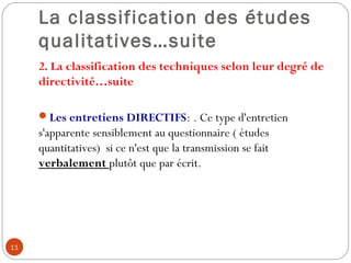 La classification des études
qualitatives…suite
2. La classification des techniques selon leur degré de
directivité…suite
 
Les entretiens DIRECTIFS: . Ce type d'entretien
s'apparente sensiblement au questionnaire ( études
quantitatives) si ce n'est que la transmission se fait
verbalement plutôt que par écrit.
11
 