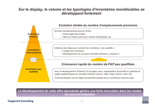 Sur le display, le volume et les typologies d’inventaires monétisables se
                         développent fortement


                            Evolution limitée du nombre d’emplacements premiums
                        Nombre d’emplacements premium limité :
       Inventaires           • Home pages des portails
        Premium              • Sites de contenu premiums, chaînes thématiques, etc.




                        Initiatives des régies pour valoriser les inventaires « peu qualifiés » :
       Inventaires               • Ciblage des inventaires
     intermédiaires
                                 • Développement de nouveaux contextes éditoriaux « premium »




                               Croissance rapide du nombre de PAP peu qualifiées
     Inventaires peu
        qualifiés       Avec le développement d’Internet (VU et pages vues), augmentation structurelle du potentiel de
                        pages supplémentaires à monétiser (réseaux sociaux, vidéo, blogs, forums, mails, etc)
                        Commercialisation par les régies de publicités placées plus en profondeur dans les sites




Le développement de cette offre abondante génère une forte innovation dans les modes
                                de commercialisation

                                                     11
 