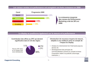 Les canaux vendus à la performance ont enregistré une forte croissance en 2008

      Canal                 Progression 2008
      Search                                      +35%
                                                                  La croissance moyenne
    Affiliation                                +30%
                                                                  des canaux de Performance
  Comparateurs                   +15%                             Marketing a été de 30% en
                                                                  2008
    E-mailing                 + 10%



           Le display se positionne également sur la mesure et la performance


Contribution des offres au CPC qui devient            Introduction de nouveaux moyens de mesure,
    significative dans le CA des régies :              adaptés à une meilleure prise en compte de
                                                                    l’impact du display

                      11%              CPM            • Analyse du cheminement de l’internaute jusqu’au
                                                        dernier clic
Part du CPC dans                       CPC
le CA display total                                   • Développement des principes de
                                                        commercialisation prenant en compte le temps
(hors Adnetworks)                89%                    d’exposition réelle à la publicité (visionnage,
                                                        interaction..)


                                                 13
 