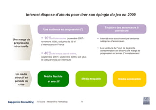 Internet dispose d’atouts pour tirer son épingle du jeu en 2009


                                                                              Toujours des annonceurs à
                        Une audience en progression (*)                              convaincre


Une marge de
                      + 10% d’internautes (novembre 2007 /                Internet reste sous-investi par certaines
                      novembre 2008), soit près de 33 M                   catégories d’annonceurs
 progression
                      d’internautes en France
 structurelle
                                                                          Les secteurs du Food, de la grande
                                                                          consommation ont encore une marge de
                      + 40% de temps passé online,                        progression en termes d’investissement
                      (septembre 2007 / septembre 2008), soit plus
                      de 30h par mois par internaute




  Un média
 attractif en            Média flexible
                                                             Média traçable                 Média accessible
 période de                   et réactif
    crise




                 (*) Source : Médiamétrie / NetRatings       17
 
