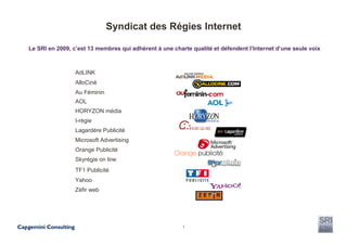 Syndicat des Régies Internet

Le SRI en 2009, c’est 13 membres qui adhèrent à une charte qualité et défendent l’Internet d’une seule voix



                 AdLINK
                 AlloCiné
                 Au Féminin
                 AOL
                 HORYZON média
                 I-régie
                 Lagardère Publicité
                 Microsoft Advertising
                 Orange Publicité
                 Skyrégie on line
                 TF1 Publicité
                 Yahoo
                 Zéfir web




                                                        1
 