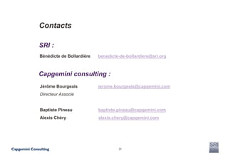 Contacts

SRI :
Bénédicte de Bollardière   benedicte-de-bollardiere@sri.org



Capgemini consulting :
Jérôme Bourgeais           jerome.bourgeais@capgemini.com
Directeur Associé


Baptiste Pineau            baptiste.pineau@capgemini.com
Alexis Chéry               alexis.chery@capgemini.com




                                    20
 