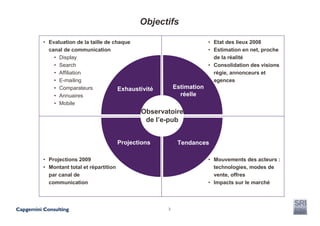 Objectifs

• Evaluation de la taille de chaque                             • Etat des lieux 2008
  canal de communication                                        • Estimation en net, proche
    • Display                                                     de la réalité
    • Search                                                    • Consolidation des visions
    • Affiliation                                                 régie, annonceurs et
    • E-mailing                                                   agences
    • Comparateurs             Exhaustivité        Estimation
    • Annuaires                                      réelle
    • Mobile
                                        Observatoire
                                         de l’e-pub


                                 Projections        Tendances

• Projections 2009                                              • Mouvements des acteurs :
• Montant total et répartition                                    technologies, modes de
  par canal de                                                    vente, offres
  communication                                                 • Impacts sur le marché



                                               3
 