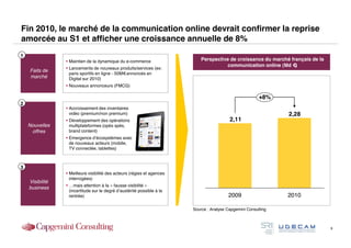 Fin 2010, le marché de la communication online devrait confirmer la reprise
amorcée au S1 et afficher une croissance annuelle de 8%
1
                  Maintien de la dynamique du e-commerce                    Perspective de croissance du marché français de la
                                                                                       communication online (Md €)
                  Lancements de nouveaux produits/services (ex:
    Faits de
                   paris sportifs en ligne - 50M€annoncés en
    marché         Digital sur 2010)
                  Nouveaux annonceurs (FMCG)

                                                                                                          +8%
2
                  Accroissement des inventaires
                   vidéo (premium/non premium)                                                                   2,28
                  Développement des opérations                                            2,11
    Nouvelles      multiplateformes (opés spés,
     offres        brand content)
                  Emergence d’écosystèmes avec
                   de nouveaux acteurs (mobile,
                   TV connectée, tablettes)



3
                  Meilleure visibilité des acteurs (régies et agences
                   interrogées)
    Visibilité
                  …mais attention à la « fausse visibilité »
    business
                   (incertitude sur le degré d’austérité possible à la
                   rentrée)                                                               2009                   2010

                                                                         Source : Analyse Capgemini Consulting



                                                                                                                                  9
 