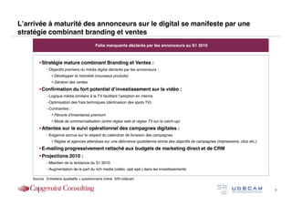 L’arrivée à maturité des annonceurs sur le digital se manifeste par une
stratégie combinant branding et ventes
                                            Faits marquants déclarés par les annonceurs au S1 2010



        Stratégie mature combinant Branding et Ventes :
            –Objectifs premiers du média digital déclarés par les annonceurs :
                 Développer la notoriété (nouveaux produits)
                 Générer des ventes
        Confirmation du fort potentiel d’investissement sur la vidéo :
            –Logique média similaire à la TV facilitant l’adoption en interne
            –Optimisation des frais techniques (déclinaison des spots TV)
            –Contraintes :
                 Pénurie d’inventaires premium
                 Mode de commercialisation (entre régies web et régies TV sur la catch-up)
        Attentes sur le suivi opérationnel des campagnes digitales :
            –Exigence accrue sur le respect du calendrier de livraison des campagnes
                 Régies et agences attendues sur une délivrance quotidienne stricte des objectifs de campagnes (impressions, clics etc.)
        E-mailing progressivement rattaché aux budgets de marketing direct et de CRM
        Projections 2010 :
            –Maintien de la tendance du S1 2010
            –Augmentation de la part du rich media (vidéo, opé spé.) dans les investissements

    Source : Entretiens qualitatifs + questionnaire online SRI-Udecam


                                                                                                                                            3
 