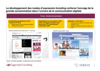 Le développement des modes d’expression branding renforce l’ancrage de la
grande consommation dans l’univers de la communication digitale
                                                               Focus : Grande Consommation


    Investissements déclarés en forte                     Capitalisation sur les supports vidéo             Approche « test & learn » :
     hausse au S1 2010                                      selon une logique de plus en plus                      – Test de tous les leviers (rich media, viral,
        – Entrée dans le Top 5 annonceurs Kantar-           proche de la TV (reconstitution                          interactif, UGC…)
          TNS janvier-mai 2010                              d’équivalent GRP)                                      – Volonté de donner une voie de retour au
                                                                                                                     client

    Opération Spéciale Yahoo! Daily Woman – Coca Cola                             Opération Spéciale MSN – Nivea




Source : Entretiens qualitatifs + questionnaire online SRI-Udecam


                                                                                                                                                                    4
 