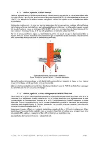 © 2009 Ernst & Young et Associés - Nice Côte d’Azur, Direction de l’Environnement 10/46
A.2.5 La toiture végétalisée, un isolant thermique
La toiture végétalisée est aussi reconnue pour sa capacité d’isolant thermique, en particulier en cas de fortes chaleurs telles
que celles connues à Nice. En effet, alors qu’un toit en béton peut atteindre 60 à 70°C, la toiture végétalisée ne dépasse pas
15 à 20°C. Or, la température de la toiture influe sur la température intérieure d’un logement et donc sur les éventuels besoins
en climatisation.
L’étude citée précédemment, « Un projet pour quantifier les avantages des terrasses-jardins », menée par le Conseil National
de recherches du Canada, révèle également que la toiture végétalisée permet de réduire les échanges thermiques à travers le
toit. Lors de l’expérience menée, au printemps et à l'été de 2001, le toit vert a permis de réduire la chaleur totale qui pénètre
dans le bâtiment durant le jour de plus de 85 % et celle qui s'échappe du bâtiment la nuit d'environ 70 %.
Par voie de conséquence l'énergie requise pour la climatisation durant les mois chauds ainsi que les dépenses engendrées se
trouvent diminuées. Diverses études nord américaines estiment que la végétalisation de 6% des toits des villes canadiennes
ferait économiser au moins 5% des coûts de climatisation des immeubles.
Phénomène d’isolation thermique par la végétation
Source : Direction de l’urbanisme de Paris – Fiche sur la végétalisation
La couche supplémentaire apportée par un toit végétal réduit aussi sensiblement les pertes de chaleur en hiver, mais cet
impact est moindre que celui de la protection contre la chaleur en été.
Là encore, les toitures végétalisées répondent aux objectifs exprimés dans le projet de PADD de la ville de Nice : « s’engager
sur l’ensemble de la ville dans une politique énergétique ».
A.2.6 La toiture végétalisée, un facteur d’allongement de la durée de vie des toits
Selon l’ADIVET et le CSTB, la toiture végétalisée représente une protection mécanique et permet de doubler la durée de vie de
l’étanchéité du toit des bâtiments. En effet, comme cité plus haut, le caractère isolant de la toiture végétalisée permet de limiter
considérablement les chocs thermiques, diminuant de 40 à 50°C l’amplitude thermique, limitant la dégradation du bitume
élastomère. En outre, la couverture du toit par un complexe de végétalisation protège les membranes des rayonnements
ultraviolets, responsables à eux seuls de 5% de leur vieillissement. Les contraintes subies par le système d’étanchéité du toit
sont ainsi diminuées, allongeant sa durée de vie.
L’expérience d’une usine à Zürich, dont le toit a été végétalisé sur une surface de 3ha en 1914, confirme cet argument : 90 ans
plus tard, aucun travaux de réfection n’a dû être mené sur le système d’étanchéité de la toiture, ce qui correspond à une durée
de vie plus de 5 fois supérieure à la garantie de 15 ans définie initialement par les professionnels.
La végétalisation des toitures contribue ainsi à la durabilité du bâti.
 