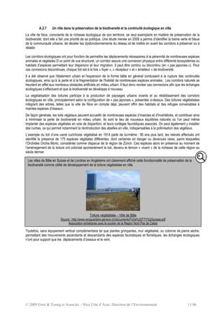 © 2009 Ernst & Young et Associés - Nice Côte d’Azur, Direction de l’Environnement 11/46
A.2.7 Un rôle dans la préservation de la biodiversité et la continuité écologique en ville
La ville de Nice, consciente de la richesse écologique de son territoire, se veut exemplaire en matière de préservation de la
biodiversité, dont elle a fait une priorité de sa politique. Une étude menée en 2009 a permis d’identifier la trame verte et bleue
de la communauté urbaine, de déceler les dysfonctionnements du réseau et de mettre en avant les corridors à préserver ou à
rétablir.
Les corridors écologiques ont pour fonction de permettre les déplacements nécessaires à la pérennité de nombreuses espèces
animales et végétales D’un point de vue structurel, un corridor assure une connexion physique entre différents écosystèmes ou
habitats d’espèces permettant leur dispersion et leur migration. Il peut être continu ou discontinu (en « pas japonais »). Pour
ces connexions discontinues, chaque îlot est à la fois « foyer », « récepteur » et « émetteur » de biodiversité.
Il a été observé que l'étalement urbain et l'expansion de la forme bâtie en général conduisent à la rupture des continuités
écologiques, ainsi qu’à la perte et à la fragmentation de l'habitat de nombreuses espèces animales. Les corridors naturels se
heurtent en effet aux nombreux obstacles artificiels en milieu urbain. Il faut donc recréer ces connexions afin que les échanges
écologiques s’effectuent et que la biodiversité se développe à nouveau.
La végétalisation des toitures participe à la production de paysages urbains vivants et au rétablissement des corridors
écologiques en ville, principalement selon la configuration de « pas japonais », présentée ci-dessus. Des toitures végétalisées
intégrant des arbres, telles que la ville de Nice en compte déjà, peuvent offrir des habitats et des refuges convenables à
maintes espèces d'oiseaux.
De façon générale, les toits végétaux peuvent accueillir de nombreuses espèces d’insectes et d'invertébrés, et contribuer ainsi
à minimiser la perte de biodiversité en milieu urbain. Ils sont le lieu de nouveaux équilibres naturels où l’on peut même
implanter des espèces végétales en voie de disparition, et leurs cortèges faunistiques associés. On peut également y installer
des ruches, ce qui permet notamment la réintroduction des abeilles en ville, indispensables à la pollinisation des végétaux.
L’exemple du toit d’une usine zurichoise végétalisé en 1914 parle de lui-même : 90 ans plus tard, les relevés effectués ont
identifié la présence de 175 espèces végétales différentes, dont certaines en danger ou devenues rares, parmi lesquelles
l’Orchidée Orchis Morio, considérée comme disparue de la région de Zürich. Ces espèces alors en présence au moment de
l’aménagement de la toiture ont colonisé spontanément le toit, devenu le témoin « vivant » de la richesse de cette région au
siècle dernier.
Toutefois, sans équipement vertical complémentaire tel que plantes grimpantes, mur végétalisé, ou colonne de pierre sèche,
permettant des mouvements ascendants et descendants des espèces faunistiques et floristiques, les échanges écologiques
n’ont pour support que les déplacements d’oiseaux et le vent.
Les villes de Bâle en Suisse et de Londres en Angleterre ont clairement affiché cette fonctionnalité de préservation de la
biodiversité comme utilité de développement de la toiture végétalisée en ville.
Toiture végétalisée – Ville de Bâle
Source : http://www.ecoquartiers-geneve.ch/documents/Fiche%20TTV%20suisse.pdf
Association entrelianes avec le soutien de la Région Nord Pas de Calais
 