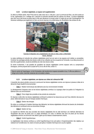 © 2009 Ernst & Young et Associés - Nice Côte d’Azur, Direction de l’Environnement 12/46
A.2.8 La toiture végétalisée, un espace vert supplémentaire
Au début du XXème siècle, Henri Prost avait eu cette vision de la « ville parc » pour la commune de Nice, une cité ouverte sur
la mer, agrémentée d’un « maillage vert » assurant la continuité naturelle entre les collines et le littoral. La toiture végétalisée
peut donc tout à fait trouver sa place dans la ville sans dénaturer le concept urbain à l’origine de son plan d’aménagement. Sa
dimension esthétique peut également en faire une bonne réponse à la problématique de réhabilitation des entrées de ville.
Exemple d’intégration de la végétalisation des toits en milieu urbain, à Manhattan
Source : Biomag.fr
La valeur esthétique et culturelle des surfaces végétalisées prend tout son sens si ces espaces sont visibles ou accessibles.
Combiner les avantages précités des toitures vertes et leur utilisation par les occupants de l’immeuble, à qui elles procurent un
bien-être supplémentaire, double les bénéfices de créer des toitures vertes.
En terme d’urbanisme, il est possible de considérer les toitures végétalisées comme espaces verts ou compensateur
écologique, comme proposé dans le projet de PLU de la ville de Nice, article 13.
A.2.9 La toiture végétalisée, une réponse aux cibles de la démarche HQE
L’ensemble des atouts précités concourre à promouvoir les toitures végétalisées comme une réponse à plusieurs cibles de la
démarche Haute Qualité Environnementale :
- Cible 1 : Relation harmonieuse des bâtiments avec leur environnement immédiat
Le développement d’espaces verts via les toitures végétalisées contribue à un paysage urbain de qualité et à l’intégration du
bâtiment dans son environnement.
- Cible 2 : Choix intégré des procédés et des produits de construction
En réponse à cette cible, les toitures végétalisées contribuent à préserver les ressources que sont l’eau (rétention des eaux de
pluies, faible demande en eau) et l’énergie (isolation thermique).
- Cible 4 : Gestion des énergies
De même, en contribuant à l’isolation thermique des bâtiments, les toitures végétalisées diminuent les besoins de climatisation
des bâtiments et contribuent ainsi aux économies d’énergie.
- Cible 5 : Gestion de l’eau
La capacité de rétention des eaux pluviales des toitures végétalisées fait de cette technique une méthode alternative de
récupération des eaux de pluies pour un usage domestique. En outre, la rétention des eaux de pluies par les toitures
végétalisées entraîne une diminution des débits à gérer par les réseaux d’assainissement urbains.
- Cible 8 : Confort hygrothermique
La végétalisation des toitures contribue au confort hygrothermique d’une part grâce à l’évapotranspiration des végétaux qui
restituent de l’humidité dans l’air urbain et d’autre part grâce à l’isolation thermique de la couche végétale.
Dans le centre de Copenhague, un toit d’immeuble a été transformé en espace accessible à tous. Il offre aux piétons un
refuge vert et calme, isolé des nuisances de la circulation urbaine.
 