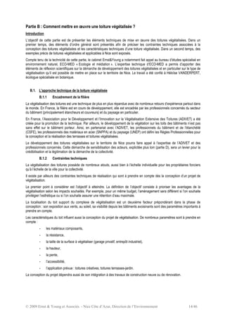 © 2009 Ernst & Young et Associés - Nice Côte d’Azur, Direction de l’Environnement 14/46
Partie B : Comment mettre en œuvre une toiture végétalisée ?
Introduction
L’objectif de cette partie est de présenter les éléments techniques de mise en œuvre des toitures végétalisées. Dans un
premier temps, des éléments d’ordre général sont présentés afin de préciser les contraintes techniques associées à la
conception des toitures végétalisées et les caractéristiques techniques d’une toiture végétalisée. Dans un second temps, des
exemples précis de toitures végétalisées et applicables à Nice sont exposés.
Compte tenu de la technicité de cette partie, le cabinet Ernst&Young a notamment fait appel au bureau d’études spécialisé en
environnement naturel, ECO-MED « Ecologie et médiation ». L’expertise technique d’ECO-MED a permis d’apporter des
éléments de réflexion scientifiques sur la démarche de développement des toitures végétalisées et en particulier sur le type de
végétalisation qu’il est possible de mettre en place sur le territoire de Nice. Le travail a été confié à Héloïse VANDERPERT,
écologue spécialisée en botanique.
B.1. L’approche technique de la toiture végétalisée
B.1.1 Encadrement de la filière
La végétalisation des toitures est une technique de plus en plus répandue avec de nombreux retours d’expérience partout dans
le monde. En France, la filière est en cours de développement, elle est encadrée par les professionnels concernés du secteur
du bâtiment (principalement étancheurs et couvreurs) et du paysage en particulier.
En France, l’Association pour le Développement et l’Innovation sur la Végétalisation Extensive des Toitures (ADIVET) a été
créée pour la promotion de la technique. Par ailleurs, le développement de la végétation sur les toits des bâtiments n’est pas
sans effet sur le bâtiment porteur. Ainsi, en partenariat avec l’ADIVET, les professionnels du bâtiment et de l’étanchéité
(CSFE), les professionnels des matériaux en acier (SNPPA) et du paysage (UNEP) ont défini les Règles Professionnelles pour
la conception et la réalisation des terrasses et toitures végétalisées.
Le développement des toitures végétalisées sur le territoire de Nice pourra faire appel à l’expertise de l’ADIVET et des
professionnels concernés. Cette démarche de sensibilisation des acteurs, explicitée plus loin (partie D), sera un levier pour la
crédibilisation et la légitimation de la démarche de la collectivité.
B.1.2 Contraintes techniques
La végétalisation des toitures possède de nombreux atouts, aussi bien à l’échelle individuelle pour les propriétaires fonciers
qu’à l’échelle de la ville pour la collectivité.
Il existe par ailleurs des contraintes techniques de réalisation qui sont à prendre en compte dès la conception d’un projet de
végétalisation.
Le premier point à considérer est l’objectif à atteindre. La définition de l’objectif consiste à prioriser les avantages de la
végétalisation selon les impacts souhaités. Par exemple, pour un même budget, l’aménagement sera différent si l’on souhaite
privilégier l’esthétique ou si l’on souhaite assurer une rétention d’eau maximale.
La localisation du toit support du complexe de végétalisation est un deuxième facteur prépondérant dans la phase de
conception : son exposition aux vents, au soleil, sa visibilité depuis les bâtiments avoisinants sont des paramètres importants à
prendre en compte.
Les caractéristiques du toit influent aussi la conception du projet de végétalisation. De nombreux paramètres sont à prendre en
compte :
- les matériaux composants,
- la résistance,
- la taille de la surface à végétaliser (garage privatif, entrepôt industriel),
- la hauteur,
- la pente,
- l’accessibilité,
- l’application prévue : toitures créatives, toitures terrasses-jardin.
La conception du projet dépendra aussi de son intégration à des travaux de construction neuve ou de rénovation.
 