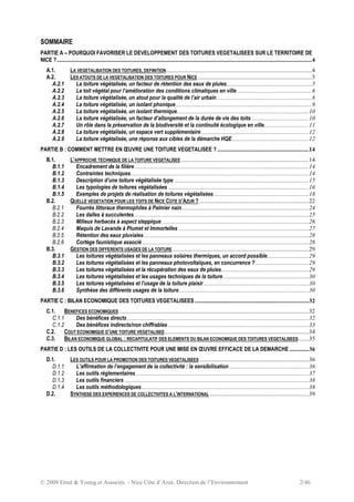 © 2009 Ernst & Young et Associés - Nice Côte d’Azur, Direction de l’Environnement 2/46
SOMMAIRE
PARTIE A – POURQUOI FAVORISER LE DEVELOPPEMENT DES TOITURES VEGETALISEES SUR LE TERRITOIRE DE
NICE ?..........................................................................................................................................................................4
A.1. LA VEGETALISATION DES TOITURES, DEFINITION.................................................................................................4
A.2. LES ATOUTS DE LA VEGETALISATION DES TOITURES POUR NICE ............................................................................5
A.2.1 La toiture végétalisée, un facteur de rétention des eaux de pluies.........................................................5
A.2.2 Le toit végétal pour l’amélioration des conditions climatiques en ville..................................................6
A.2.3 La toiture végétalisée, un atout pour la qualité de l’air urbain ...............................................................8
A.2.4 La toiture végétalisée, un isolant phonique...........................................................................................9
A.2.5 La toiture végétalisée, un isolant thermique........................................................................................10
A.2.6 La toiture végétalisée, un facteur d’allongement de la durée de vie des toits ......................................10
A.2.7 Un rôle dans la préservation de la biodiversité et la continuité écologique en ville..............................11
A.2.8 La toiture végétalisée, un espace vert supplémentaire........................................................................12
A.2.9 La toiture végétalisée, une réponse aux cibles de la démarche HQE...................................................12
PARTIE B : COMMENT METTRE EN ŒUVRE UNE TOITURE VEGETALISEE ? .............................................................14
B.1. L’APPROCHE TECHNIQUE DE LA TOITURE VEGETALISEE .....................................................................................14
B.1.1 Encadrement de la filière ....................................................................................................................14
B.1.2 Contraintes techniques.......................................................................................................................14
B.1.3 Description d’une toiture végétalisée type ..........................................................................................15
B.1.4 Les typologies de toitures végétalisées..............................................................................................16
B.1.5 Exemples de projets de réalisation de toitures végétalisées ...............................................................18
B.2. QUELLE VEGETATION POUR LES TOITS DE NICE COTE D’AZUR ? .........................................................................22
B.2.1 Fourrés littoraux thermophiles à Palmier nain.....................................................................................24
B.2.2 Les dalles à succulentes.....................................................................................................................25
B.2.3 Milieux herbacés à aspect steppique ..................................................................................................26
B.2.4 Maquis de Lavande à Plumet et Immortelles .......................................................................................27
B.2.5 Rétention des eaux pluviales..............................................................................................................28
B.2.6 Cortège faunistique associé ...............................................................................................................28
B.3. GESTION DES DIFFERENTS USAGES DE LA TOITURE...........................................................................................29
B.3.1 Les toitures végétalisées et les panneaux solaires thermiques, un accord possible............................29
B.3.2 Les toitures végétalisées et les panneaux photovoltaïques, en concurrence ?....................................29
B.3.3 Les toitures végétalisées et la récupération des eaux de pluies..........................................................29
B.3.4 Les toitures végétalisées et les usages techniques de la toiture .........................................................30
B.3.5 Les toitures végétalisées et l’usage de la toiture plaisir ......................................................................30
B.3.6 Synthèse des différents usages de la toiture.......................................................................................30
PARTIE C : BILAN ECONOMIQUE DES TOITURES VEGETALISEES ............................................................................32
C.1. BENEFICES ECONOMIQUES...............................................................................................................................32
C.1.1 Des bénéfices directs .........................................................................................................................32
C.1.2 Des bénéfices indirects/non chiffrables..............................................................................................33
C.2. COUT ECONOMIQUE D’UNE TOITURE VEGETALISEE................................................................................................34
C.3. BILAN ECONOMIQUE GLOBAL : RECAPITULATIF DES ELEMENTS DU BILAN ECONOMIQUE DES TOITURES VEGETALISEES.......35
PARTIE D : LES OUTILS DE LA COLLECTIVITE POUR UNE MISE EN ŒUVRE EFFICACE DE LA DEMARCHE .............36
D.1. LES OUTILS POUR LA PROMOTION DES TOITURES VEGETALISEES .........................................................................36
D.1.1 L’affirmation de l’engagement de la collectivité : la sensibilisation .....................................................36
D.1.2 Les outils réglementaires ...................................................................................................................37
D.1.3 Les outils financiers ...........................................................................................................................38
D.1.4 Les outils méthodologiques ...............................................................................................................38
D.2. SYNTHESE DES EXPERIENCES DE COLLECTIVITES A L’INTERNATIONAL ..................................................................39
 