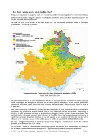 © 2009 Ernst & Young et Associés - Nice Côte d’Azur, Direction de l’Environnement 22/46
B.2. Quelle végétation pour les toits de Nice Côte d’Azur ?
Quelques pré-requis sur la biogéographie locale sont nécessaires avant de rentrer davantage dans les précisions scientifiques.
La région de Nice se situe à l’étage de végétation mésoméditerranéen inférieur, avec vers le littoral des ambiances encore plus
chaudes relevant du thermoméditerranéen.
Les étés sont donc chauds et secs et les hivers assez doux. Les précipitations relativement faibles se concentrent
principalement à l’automne et au printemps.
Localisation du secteur d’étude au sein des étages altitudinaux de la végétation en PACA
Source : DRAF, Région PACA, 2000
Les particularités climatiques du biome méditerranéen, et surtout la sècheresse estivale, ont contraint les végétaux de cette
région à développer des stratégies de résistance face au stress hydrique (sclérophyllie : feuilles coriaces généralement
persistances ; succulence : aspect charnu avec tissus constituant des réserves d’eau ; port en coussinet : aspect en boule de
le plante, etc.).
Ainsi, dans une démarche d’intégration à la biodiversité locale, et d’adaptation au climat, certaines techniques de végétalisation
apparaissent plus pertinentes et seront à privilégier dans les choix stratégiques que Nice sera amenée à prendre dans ce
domaine. En effet, les toitures extensives ou semi-intensives, nécessitant moins d’entretien et peu demandeuses d’eau
semblent être les méthodes à promouvoir pour le territoire de Nice Côte d’Azur. Les formes de toitures intensives, ou de
« jardinets » demandant d’importants entretiens et une forte capacité en eau seront donc à limiter. De plus, les toitures
intensives ou les « jardinets » ne peuvent être installés que sur un nombre de supports limité (toit béton à faible pente).
En outre, il est également important de rappeler que toutes espèces exogènes à caractère invasif devront être totalement
proscrites de ces plantations (Cf. EIE PLU Nice).
Un autre facteur à prendre en considération est le risque de propagation des incendies, le toit étant souvent le lieu ultime pour
fuir un incendie il est important de choisir des espèces qui n’aggraveront pas la vitesse de propagation des flammes.
Secteur d’étude
 