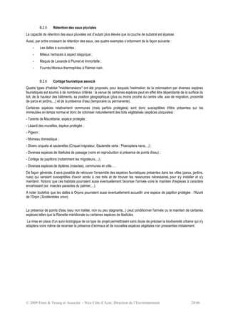 © 2009 Ernst & Young et Associés - Nice Côte d’Azur, Direction de l’Environnement 28/46
B.2.5 Rétention des eaux pluviales
La capacité de rétention des eaux pluviales est d’autant plus élevée que la couche de substrat est épaisse.
Aussi, par ordre croissant de rétention des eaux, ces quatre exemples s’ordonnent de la façon suivante :
- Les dalles à succulentes ;
- Milieux herbacés à aspect steppique ;
- Maquis de Lavande à Plumet et Immortelle ;
- Fourrés littoraux thermophiles à Palmier nain.
B.2.6 Cortège faunistique associé
Quatre types d'habitat "méditerranéens" ont été proposés, pour lesquels l'estimation de la colonisation par diverses espèces
faunistiques est soumis à de nombreux critères : la venue de certaines espèces peut en effet être dépendante de la surface du
toit, de la hauteur des bâtiments, sa position géographique (plus ou moins proche du centre ville, axe de migration, proximité
de parcs et jardins,...) et de la présence d'eau (temporaire ou permanente).
Certaines espèces relativement communes (mais parfois protégées) sont donc susceptibles d'être présentes sur les
immeubles en temps normal et donc de coloniser naturellement des toits végétalisés (espèces ubiquistes) :
- Tarente de Maurétanie, espèce protégée ;
- Lézard des murailles, espèce protégée ;
- Pigeon ;
- Moineau domestique ;
- Divers criquets et sauterelles (Criquet migrateur, Sauterelle verte : Phanoptera nana,...) ;
- Diverses espèces de libellules de passage (voire en reproduction si présence de points d'eau) ;
- Cortège de papillons (notamment les migrateurs,...) ;
- Diverses espèces de diptères (insectes), communes en ville… .
De façon générale, il sera possible de retrouver l'ensemble des espèces faunistiques présentes dans les villes (parcs, jardins,
rues) qui seraient susceptibles d'avoir accès à ces toits et de trouver les ressources nécessaires pour s'y installer et s'y
maintenir. Notons que ces habitats pourraient aussi éventuellement favoriser l'arrivée voire le maintien d'espèces à caractère
envahissant (ex: insectes parasites du palmier,...).
A noter toutefois que les dalles à Orpins pourraient aussi éventuellement accueillir une espèce de papillon protégée : l'Azuré
de l'Orpin (Scotilentides orion).
La présence de points d'eau (eau non traitée, non ou peu stagnante,..) peut conditionner l'arrivée ou le maintien de certaines
espèces telles que la Rainette méridionale ou certaines espèces de libellules.
La mise en place d'un suivi écologique de ce type de projet permettraient sans doute de préciser la biodiversité urbaine qui s'y
adaptera voire même de recenser la présence d'animaux et de nouvelles espèces végétales non pressenties initialement.
 