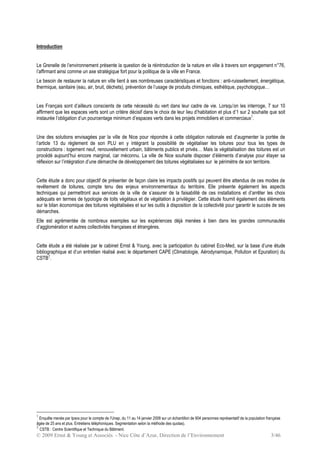 © 2009 Ernst & Young et Associés - Nice Côte d’Azur, Direction de l’Environnement 3/46
Introduction
Le Grenelle de l’environnement présente la question de la réintroduction de la nature en ville à travers son engagement n°76,
l’affirmant ainsi comme un axe stratégique fort pour la politique de la ville en France.
Le besoin de restaurer la nature en ville tient à ses nombreuses caractéristiques et fonctions : anti-ruissellement, énergétique,
thermique, sanitaire (eau, air, bruit, déchets), prévention de l’usage de produits chimiques, esthétique, psychologique…
Les Français sont d’ailleurs conscients de cette nécessité du vert dans leur cadre de vie. Lorsqu’on les interroge, 7 sur 10
affirment que les espaces verts sont un critère décisif dans le choix de leur lieu d’habitation et plus d’1 sur 2 souhaite que soit
instaurée l’obligation d’un pourcentage minimum d’espaces verts dans les projets immobiliers et commerciaux1
.
Une des solutions envisagées par la ville de Nice pour répondre à cette obligation nationale est d’augmenter la portée de
l’article 13 du règlement de son PLU en y intégrant la possibilité de végétaliser les toitures pour tous les types de
constructions : logement neuf, renouvellement urbain, bâtiments publics et privés… Mais la végétalisation des toitures est un
procédé aujourd’hui encore marginal, car méconnu. La ville de Nice souhaite disposer d’éléments d’analyse pour étayer sa
réflexion sur l’intégration d’une démarche de développement des toitures végétalisées sur le périmètre de son territoire.
Cette étude a donc pour objectif de présenter de façon claire les impacts positifs qui peuvent être attendus de ces modes de
revêtement de toitures, compte tenu des enjeux environnementaux du territoire. Elle présente également les aspects
techniques qui permettront aux services de la ville de s’assurer de la faisabilité de ces installations et d’arrêter les choix
adéquats en termes de typologie de toits végétaux et de végétation à privilégier. Cette étude fournit également des éléments
sur le bilan économique des toitures végétalisées et sur les outils à disposition de la collectivité pour garantir le succès de ses
démarches.
Elle est agrémentée de nombreux exemples sur les expériences déjà menées à bien dans les grandes communautés
d’agglomération et autres collectivités françaises et étrangères.
Cette étude a été réalisée par le cabinet Ernst & Young, avec la participation du cabinet Eco-Med, sur la base d’une étude
bibliographique et d’un entretien réalisé avec le département CAPE (Climatologie, Aérodynamique, Pollution et Epuration) du
CSTB2
.
1
Enquête menée par Ipsos pour le compte de l’Unep, du 11 au 14 janvier 2008 sur un échantillon de 604 personnes représentatif de la population française
âgée de 25 ans et plus. Entretiens téléphoniques. Segmentation selon la méthode des quotas).
2
CSTB : Centre Scientifique et Technique du Bâtiment.
 