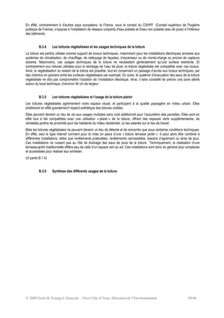 © 2009 Ernst & Young et Associés - Nice Côte d’Azur, Direction de l’Environnement 30/46
En effet, contrairement à d'autres pays européens, la France, sous le conseil du CSHPF (Conseil supérieur de l'hygiène
publique de France), s'oppose à l'installation de réseaux conjoints d'eau potable et d'eau non potable (eau de pluie) à l'intérieur
des bâtiments.
B.3.4 Les toitures végétalisées et les usages techniques de la toiture
La toiture est parfois utilisée comme support de locaux techniques, notamment pour les installations électriques annexes aux
systèmes de climatisation, de chauffage, de nettoyage de façades, d’ascenseur ou de monte-charge ou encore de capteurs
solaires. Néanmoins, ces usages techniques de la toiture ne nécessitent généralement qu’une surface restreinte. Et
contrairement aux toitures utilisées pour le stockage de l’eau de pluie, la toiture végétalisée est compatible avec ces locaux.
Ainsi, la végétalisation du restant de la toiture est possible, tout en conservant un passage d’accès aux locaux techniques, par
des chemins en graviers entre les surfaces végétalisées par exemple. En outre, le système d’évacuation des eaux de la toiture
végétalisée ne doit pas compromettre l’isolation de l’installation électrique. Ainsi, il sera conseillé de prévoir une zone stérile
autour du local technique, d’environ 40 cm de largeur.
B.3.5 Les toitures végétalisées et l’usage de la toiture plaisir
Les toitures végétalisées agrémentent notre espace visuel, et participent à la qualité paysagère en milieu urbain. Elles
améliorent en effet grandement l’aspect esthétique des toitures visibles.
Elles peuvent devenir un lieu de vie aux usages multiples sans coût additionnel pour l’acquisition des parcelles. Elles sont en
effet tout à fait compatibles avec une utilisation « plaisir » de la toiture, offrant des espaces verts supplémentaires, de
véritables jardins de proximité pour les habitants du milieu résidentiel, ou les salariés sur le lieu de travail.
Mais les toitures végétalisées ne peuvent devenir un lieu de détente et de rencontre que sous certaines conditions techniques.
En effet, seul le type intensif convient pour la mise en place d’une « toiture terrasse jardin ». Il peut alors être combiné à
différentes installations, telles que revêtements praticables, revêtements carrossables, bassins d’agrément ou aires de jeux.
Ces installations ne nuisent pas au rôle de drainage des eaux de pluie de la toiture. Techniquement, la réalisation d’une
terrasse-jardin traditionnelle diffère peu de celle d’un espace vert au sol. Ces installations sont donc en général plus complexes
et accessibles pour réaliser leur entretien.
(cf partie B.1.4)
B.3.6 Synthèse des différents usages de la toiture
 