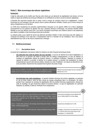 © 2009 Ernst & Young et Associés - Nice Côte d’Azur, Direction de l’Environnement 32/46
Partie C : Bilan économique des toitures végétalisées
Introduction
L’objet de cette partie est de clarifier pour Nice les coûts induits par une démarche de végétalisation des toitures, et de les
mettre en regard des bénéfices économiques chiffrables et non chiffrables de la mise en œuvre de toitures végétalisées.
L’ensemble des arguments exposés dans la partie A tend à montrer de nombreux atouts de la végétalisation. L’impact
économique de ces avantages n’est pas toujours direct et parfois difficilement chiffrable, d’autant que la France manque de
retours d’expériences sur son territoire.
Le CSTB lance actuellement les premières expérimentations françaises sur les apports chiffrés de la toiture végétalisée
(principalement sur les questions de rétention des eaux, d'isolation phonique et thermique). Les premiers résultats chiffrés
fiabilisés ne sont pas attendus avant 2010. Leur service d'évaluation économique sera d'ailleurs associé à ses expériences
pour établir en parallèle un bilan économique précis des cas étudiés.
La présente partie a pour objectif de donner des éléments permettant d’établir un bilan économique des toits végétaux en
comparant les bénéfices et les coûts liés à l’investissement initial et à l’entretien de ces installations. Nous nous basons
essentiellement pour cela sur des retours d’expériences à l’étranger.
C.1. Bénéfices économiques
C.1.1 Des bénéfices directs
Les atouts de la végétalisation des toitures mettent en évidence une série d’impacts économiques directs :
- Une diminution des coûts de gestion des eaux pluviales : Le pouvoir de rétention de la toiture végétalisée a un
effet direct sur la réduction des débits à écouler dans les réseaux d’assainissement. Le taux de rétention du
complexe de végétalisation dépend de plusieurs facteurs : le coefficient d’infiltration, l’épaisseur du substrat, la
capacité de rétention, la porosité, la rétention et le système drainant. Le diamètre des canalisations du réseau
d’assainissement peuvent alors être plus faibles, réduisant les coûts d’installation. Les risques de débordement sont
aussi plus faibles, réduisant les frais exceptionnels de gestion des pluies d’orage.
Travaux menés par l’ADIVET et le CSTB : un système de type végétalisation extensive d’une
épaisseur de 6 à 10 cm de hauteur peut retenir jusqu’à 50% des précipitations annuelles
Réduction des coûts de gestion de l’eau à l’échelle du
bâtiment de 5 à 10 %.
- Une diminution des coûts énergétiques : la capacité d’isolation thermique de la toiture végétalisée, en particulier
en cas de fortes chaleurs, réduit de façon directe les charges énergétiques liées à la climatisation. De même,
pendant l’hiver, l’épaisseur du complexe de végétalisation offre une isolation thermique supplémentaire, réduisant les
coûts de chauffage. Ce gain économique dépend de plusieurs facteurs : le type de végétalisation (en particulier
l’épaisseur du substrat), la taille de l’immeuble et son emplacement.
Etudes de modélisation citées dans « Lignes directrices de conception de toits verts », par Steven
Peck et Monica Kuhn, BES, B. Arch, Ontario Association of Architecs, AA, Canada – Source :
Communication personnelle avec M/ Brad Bass, Adaptation et incidences (Environnement
Canada), Février 2001
Economies de climatisation pouvant atteindre 25%
pour un habitat collectif d’un ou deux étages
Source : « Toitures vertes, panacée ou outil d’écologie urbaine efficace parmi d’autres ? » Bernard
Capelle - Architecte paysagiste abajp
Economies de climatisation de 15 à 20%
Source : « Les toitures vertes », Le Centre Urbain asbl, L'Agence bruxelloise de l'énergie -ABEA Chauffage : économie de 2L de mazout/m²/an, soit 1
à 1,10 €/m²/an selon prix de vente moyen du fuel
domestique au 1er semestre 2009
€
€
 