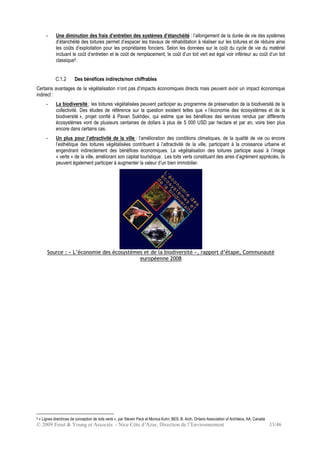 © 2009 Ernst & Young et Associés - Nice Côte d’Azur, Direction de l’Environnement 33/46
- Une diminution des frais d’entretien des systèmes d’étanchéité : l’allongement de la durée de vie des systèmes
d’étanchéité des toitures permet d’espacer les travaux de réhabilitation à réaliser sur les toitures et de réduire ainsi
les coûts d’exploitation pour les propriétaires fonciers. Selon les données sur le coût du cycle de vie du matériel
incluant le coût d’entretien et le coût de remplacement, le coût d’un toit vert est égal voir inférieur au coût d’un toit
classique9.
C.1.2 Des bénéfices indirects/non chiffrables
Certains avantages de la végétalisation n’ont pas d’impacts économiques directs mais peuvent avoir un impact économique
indirect :
- La biodiversité : les toitures végétalisées peuvent participer au programme de préservation de la biodiversité de la
collectivité. Des études de référence sur la question existent telles que « l’économie des écosystèmes et de la
biodiversité », projet confié à Pavan Sukhdev, qui estime que les bénéfices des services rendus par différents
écosystèmes vont de plusieurs centaines de dollars à plus de 5 000 USD par hectare et par an, voire bien plus
encore dans certains cas.
- Un plus pour l’attractivité de la ville : l’amélioration des conditions climatiques, de la qualité de vie ou encore
l’esthétique des toitures végétalisées contribuent à l’attractivité de la ville, participant à la croissance urbaine et
engendrant indirectement des bénéfices économiques. La végétalisation des toitures participe aussi à l’image
« verte » de la ville, améliorant son capital touristique. Les toits verts constituant des aires d’agrément appréciés, ils
peuvent également participer à augmenter la valeur d’un bien immobilier.
Source : « L’économie des écosystèmes et de la biodiversité », rapport d’étape, Communauté
européenne 2008
9 « Lignes directrices de conception de toits verts », par Steven Peck et Monica Kuhn, BES, B. Arch, Ontario Association of Architecs, AA, Canada
 