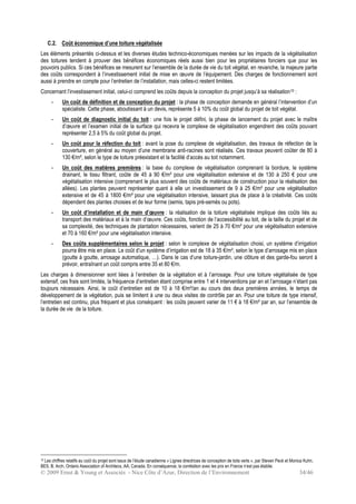 © 2009 Ernst & Young et Associés - Nice Côte d’Azur, Direction de l’Environnement 34/46
C.2. Coût économique d’une toiture végétalisée
Les éléments présentés ci-dessus et les diverses études technico-économiques menées sur les impacts de la végétalisation
des toitures tendent à prouver des bénéfices économiques réels aussi bien pour les propriétaires fonciers que pour les
pouvoirs publics. Si ces bénéfices se mesurent sur l’ensemble de la durée de vie du toit végétal, en revanche, la majeure partie
des coûts correspondent à l’investissement initial de mise en œuvre de l’équipement. Des charges de fonctionnement sont
aussi à prendre en compte pour l’entretien de l’installation, mais celles-ci restent limitées.
Concernant l’investissement initial, celui-ci comprend les coûts depuis la conception du projet jusqu’à sa réalisation10 :
- Un coût de définition et de conception du projet : la phase de conception demande en général l’intervention d’un
spécialiste. Cette phase, aboutissant à un devis, représente 5 à 10% du coût global du projet de toit végétal.
- Un coût de diagnostic initial du toit : une fois le projet défini, la phase de lancement du projet avec le maître
d’œuvre et l’examen initial de la surface qui recevra le complexe de végétalisation engendrent des coûts pouvant
représenter 2,5 à 5% du coût global du projet.
- Un coût pour la réfection du toit : avant la pose du complexe de végétalisation, des travaux de réfection de la
couverture, en général au moyen d’une membrane anti-racines sont réalisés. Ces travaux peuvent coûter de 80 à
130 €/m², selon le type de toiture préexistant et la facilité d’accès au toit notamment.
- Un coût des matières premières : la base du complexe de végétalisation comprenant la bordure, le système
drainant, le tissu filtrant, coûte de 45 à 90 €/m² pour une végétalisation extensive et de 130 à 250 € pour une
végétalisation intensive (comprenant le plus souvent des coûts de matériaux de construction pour la réalisation des
allées). Les plantes peuvent représenter quant à elle un investissement de 9 à 25 €/m² pour une végétalisation
extensive et de 45 à 1800 €/m² pour une végétalisation intensive, laissant plus de place à la créativité. Ces coûts
dépendent des plantes choisies et de leur forme (semis, tapis pré-semés ou pots).
- Un coût d’installation et de main d’œuvre : la réalisation de la toiture végétalisée implique des coûts liés au
transport des matériaux et à la main d’œuvre. Ces coûts, fonction de l’accessibilité au toit, de la taille du projet et de
sa complexité, des techniques de plantation nécessaires, varient de 25 à 70 €/m² pour une végétalisation extensive
et 70 à 160 €/m² pour une végétalisation intensive.
- Des coûts supplémentaires selon le projet : selon le complexe de végétalisation choisi, un système d’irrigation
pourra être mis en place. Le coût d’un système d’irrigation est de 18 à 35 €/m², selon le type d’arrosage mis en place
(goutte à goutte, arrosage automatique, …). Dans le cas d’une toiture-jardin, une clôture et des garde-fou seront à
prévoir, entraînant un coût compris entre 35 et 80 €/m.
Les charges à dimensionner sont liées à l’entretien de la végétation et à l’arrosage. Pour une toiture végétalisée de type
extensif, ces frais sont limités, la fréquence d’entretien étant comprise entre 1 et 4 interventions par an et l’arrosage n’étant pas
toujours nécessaire. Ainsi, le coût d’entretien est de 10 à 18 €/m²/an au cours des deux premières années, le temps de
développement de la végétation, puis se limitent à une ou deux visites de contrôle par an. Pour une toiture de type intensif,
l’entretien est continu, plus fréquent et plus conséquent : les coûts peuvent varier de 11 € à 18 €/m² par an, sur l’ensemble de
la durée de vie de la toiture.
10 Les chiffres relatifs au coût du projet sont issus de l’étude canadienne « Lignes directrices de conception de toits verts », par Steven Peck et Monica Kuhn,
BES, B. Arch, Ontario Association of Architecs, AA, Canada. En conséquence, la corrélation avec les prix en France n’est pas établie.
 