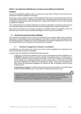 © 2009 Ernst & Young et Associés - Nice Côte d’Azur, Direction de l’Environnement 36/46
Partie D : Les outils de la collectivité pour une mise en œuvre efficace de la démarche
Introduction
Les atouts de la végétalisation détaillés en partie A ne peuvent avoir d’impact majeur à l’échelle de la ville de Nice que si le
développement des toitures végétalisées est conséquent.
C’est pourquoi, au-delà de l’aspect économique, il semble important de faire le point sur les outils existants pour garantir un
portage efficace de cette démarche : l’intégration dans la politique locale, le développement des mesures incitatives, ou encore
la mobilisation des parties prenantes doivent être réfléchis pour un cadrage clair du dispositif et une mise en œuvre répondant
aux objectifs de la collectivité.
Ainsi, il semble pertinent que la collectivité s’engage dans la promotion de cette pratique, en réponse aux enjeux locaux que
sont les difficultés de gestion des forts débits d’eau pluviale et les coûts énergétiques liés à la gestion des fortes chaleurs.
Nous illustrerons notre propos par des exemples de pratiques de collectivités françaises, mais également à travers une
sélection de mesures mises en place par des collectivités étrangères, avec des niveaux de succès différents.
D.1. Les outils pour la promotion des toitures végétalisées
Afin de répondre aux contraintes de mise en œuvre d’une telle démarche par la collectivité, différents outils, économiques,
réglementaires ou méthodologiques peuvent être développés par la ville de Nice. De nombreux outils ont été expérimentés par
des collectivités françaises ou étrangères dans le cadre du développement d’une politique de végétalisation des toitures. Ainsi,
les outils présentés dans ce qui suit s’appuient sur les expériences de ces collectivités.
D.1.1 L’affirmation de l’engagement de la collectivité : la sensibilisation
La sensibilisation est un des premiers outils à mettre en œuvre dans le cadre de l’engagement de la collectivité dans une
démarche de développement des toitures végétalisées.
La première étape de la sensibilisation est l’identification des parties prenantes :
- Le public visé : il paraît important d’identifier les publics visés par le développement des toitures végétalisées. Ainsi,
la végétalisation des toitures concerne d’une part les collectivités, souvent premiers acteurs à « montrer l’exemple » ;
les particuliers, mobilisés au travers de subvention par exemple ; et d’autre part les entreprises. Les bâtiments tels
que les entrepôts ou les supermarchés disposent de grandes surfaces planes en toiture offrant une capacité
importante de végétalisation. Les intérêts pour les entreprises sont multiples : réduction des frais d’entretien de la
toiture, réduction des consommations énergétiques et en particulier des coûts de climatisation, réduction des coûts
de gestion des eaux.
- Les partenaires de la collectivité : la mobilisation des partenaires concernés est primordiale, et en particulier l’Agence
de l’Eau, les toitures végétalisées ayant un impact positif sur la gestion des écoulements des eaux.
C’est ainsi que l’Agence de l’Eau Seine-Normandie, dans son projet de Schéma Directeur d’Aménagement et de
Gestion des Eaux, inscrit la végétalisation des toitures comme un outil à promouvoir afin de limiter le
ruissellement en zone urbaine et de réduire les risques d’inondation. L’Agence accorde en outre des aides
financières aux collectivités incluant la végétalisation des toitures dans leur Plan d’Urbanisme.
 