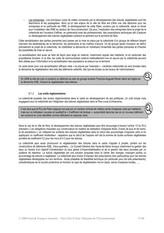 © 2009 Ernst & Young et Associés - Nice Côte d’Azur, Direction de l’Environnement 37/46
- Les entreprises : Les principaux corps de métier concernés par le développement des toitures végétalisées sont les
étancheurs et les paysagistes. Alors qu’un des enjeux de la ville de Nice est d’être une ville attractive pour les
entreprises et en particulier les PME, le développement de cette filière, soutenu par la collectivité, serait un levier
pour l’installation des PME du secteur de l’éco-construction. De plus, l’implication des entreprises dans le projet de la
collectivité est l’occasion d’affiner, en partenariat avec les professionnels, des prescriptions techniques afin d’assurer
un développement des toitures végétalisées cohérent et pertinent sur le territoire de Nice.
Cette sensibilisation des parties prenantes peut passer par la mise en place par la collectivité d’un groupe de réflexion faisant
intervenir les destinataires de la démarche, les partenaires et les maîtres d’œuvre. Un tel groupe serait l’occasion de définir
précisément le projet de la collectivité, de crédibiliser la démarche en mobilisant l’ensemble des parties prenantes et d’étudier
les possibilités de mise en œuvre.
La sensibilisation doit aussi se faire de façon plus large en externe, notamment auprès des habitants, et en particulier des
propriétaires fonciers. A ce titre, les outils de communication externe habituellement mis en œuvre par la collectivité peuvent
être utilisés pour l’information et la sensibilisation des populations et acteurs sur le territoire.
Un autre levier pour une sensibilisation efficace reste « la preuve par l’exemple » : certaines collectivités se sont lancées dans
la démarche de végétalisation des toits des bâtiments collectifs, tels que les écoles ou les locaux de l’administration.
D.1.2 Les outils réglementaires
La collectivité possède des leviers réglementaires dans le cadre du développement de ses politiques. Un outil simple mais
engageant pour la collectivité est l’intégration des toitures végétalisées dans le Plan Local d’Urbanisme.
Dans le cas de la ville de Nice, le développement des toitures végétalisées peut être encouragé à travers l’article 13 du PLU
précisant « Les obligations imposées aux constructeurs en matière de réalisation d’espaces libres, d’aires de jeux et de loisirs,
et de plantations », en intégrant les surfaces des toitures végétalisées dans le calcul des pourcentage d’espaces verts et en
appliquant un coefficient modérateur : rappelons que le calcul de l’espace vert est la somme de toutes surfaces végétalisées
pondéré de coefficient 0.2 pour les murs et 0.3 pour les toitures.
La collectivité peut aussi promouvoir la végétalisation des toitures dans le cadre d’appels à projets, portant sur les
constructions de bâtiments HQE, d’éco-quartiers... Le Conseil Général des Hauts-de-Seine évoque notamment la gestion des
eaux au travers d’un objectif d’amélioration du taux global d’imperméabilisation et de la gestion des eaux pluviales par un
système de rétention. La toiture végétalisée est une solution proposée dans le cahier des charges, imposant parfois un
pourcentage de toitures à végétaliser. La collectivité peut choisir d’imposer des prescriptions bien particulières pour les toitures
végétalisées développées sur son territoire : étude préalable de faisabilité technique (en particulier pour les toits préexistants),
caractéristiques de la couche protectrice en fonction du type de végétalisation mis en place, semis d’espèces locales, ….
En 2006 la ville de Lyon a construit un bâtiment au sein du groupe scolaire François-Auguste Ravier selon les règles de
la démarche HQE, incluant la végétalisation des toitures.
C’est ainsi que le PLU de Paris s'appuie non pas sur un nombre minimal de mètres carrés d’espaces verts par habitants,
mais sur un indicateur nouveau et qualitatif le « Coefficient de biotope », surpondéré dans les cas où un nouveau bâtiment
est construit en zone identifiée comme déficitaire en espaces verts.
 