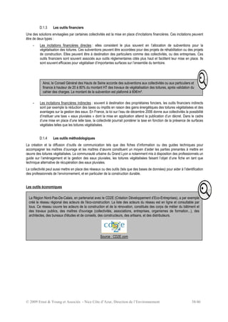 © 2009 Ernst & Young et Associés - Nice Côte d’Azur, Direction de l’Environnement 38/46
D.1.3 Les outils financiers
Une des solutions envisagées par certaines collectivités est la mise en place d’incitations financières. Ces incitations peuvent
être de deux types :
- Les incitations financières directes : elles consistent le plus souvent en l’allocation de subventions pour la
végétalisation des toitures. Ces subventions peuvent être accordées pour des projets de réhabilitation ou des projets
de construction. Elles peuvent être à destination des particuliers comme des collectivités, ou des entreprises. Ces
outils financiers sont souvent associés aux outils réglementaires cités plus haut et facilitent leur mise en place. Ils
sont souvent efficaces pour végétaliser d’importantes surfaces sur l’ensemble du territoire.
- Les incitations financières indirectes : souvent à destination des propriétaires fonciers, les outils financiers indirects
sont par exemple la réduction des taxes ou impôts en raison des gains énergétiques des toitures végétalisées et des
avantages sur la gestion des eaux. En France, la loi sur l’eau de décembre 2006 donne aux collectivités la possibilité
d’instituer une taxe « eaux pluviales » dont la mise en application attend la publication d’un décret. Dans le cadre
d’une mise en place d’une telle taxe, la collectivité pourrait pondérer la taxe en fonction de la présence de surfaces
végétales telles que les toitures végétalisées.
D.1.4 Les outils méthodologiques
La création et la diffusion d’outils de communication tels que des fiches d’information ou des guides techniques pour
accompagner les maîtres d’ouvrage et les maîtres d’œuvre constituent un moyen d’aider les parties prenantes à mettre en
œuvre des toitures végétalisées. La communauté urbaine du Grand Lyon a notamment mis à disposition des professionnels un
guide sur l’aménagement et la gestion des eaux pluviales, les toitures végétalisées faisant l’objet d’une fiche en tant que
technique alternative de récupération des eaux pluviales.
La collectivité peut aussi mettre en place des réseaux ou des outils (tels que des bases de données) pour aider à l’identification
des professionnels de l’environnement, et en particulier de la construction durable.
Les outils économiques
La Région Nord-Pas-De-Calais, en partenariat avec le CD2E (Création Développement d’Eco-Entreprises), a par exemple
créé le réseau régional des acteurs de l'éco-construction. La liste des acteurs du réseau est en ligne et consultable par
tous. Ce réseau couvre les acteurs de la construction et de la rénovation, constitués des corps de métier du bâtiment et
des travaux publics, des maîtres d'ouvrage (collectivités, associations, entreprises, organismes de formation...), des
architectes, des bureaux d'études et de conseils, des constructeurs, des artisans, et des distributeurs.
Source : CD2E.com
Ainsi, le Conseil Général des Hauts de Seine accorde des subventions aux collectivités ou aux particuliers et
finance à hauteur de 20 à 80% du montant HT des travaux de végétalisation des toitures, après validation du
cahier des charges. Le montant de la subvention est plafonné à 60€/m².
 