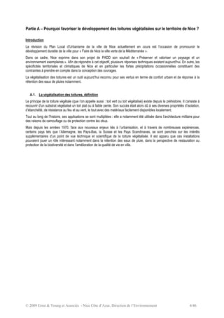 © 2009 Ernst & Young et Associés - Nice Côte d’Azur, Direction de l’Environnement 4/46
Partie A – Pourquoi favoriser le développement des toitures végétalisées sur le territoire de Nice ?
Introduction
La révision du Plan Local d’Urbanisme de la ville de Nice actuellement en cours est l’occasion de promouvoir le
développement durable de la ville pour « Faire de Nice la ville verte de la Méditerranée ».
Dans ce cadre, Nice exprime dans son projet de PADD son souhait de « Préserver et valoriser un paysage et un
environnement exemplaires ». Afin de répondre à cet objectif, plusieurs réponses techniques existent aujourd’hui. En outre, les
spécificités territoriales et climatiques de Nice et en particulier les fortes précipitations occasionnelles constituent des
contraintes à prendre en compte dans la conception des ouvrages.
La végétalisation des toitures est un outil aujourd’hui reconnu pour ses vertus en terme de confort urbain et de réponse à la
rétention des eaux de pluies notamment.
A.1. La végétalisation des toitures, définition
Le principe de la toiture végétale (que l’on appelle aussi : toit vert ou toit végétalisé) existe depuis la préhistoire. Il consiste à
recouvrir d'un substrat végétalisé un toit plat ou à faible pente. Son succès était alors dû à ses diverses propriétés d’isolation,
d’étanchéité, de résistance au feu et au vent, le tout avec des matériaux facilement disponibles localement.
Tout au long de l’histoire, ses applications se sont multipliées : elle a notamment été utilisée dans l’architecture militaire pour
des raisons de camouflage ou de protection contre les obus.
Mais depuis les années 1970, face aux nouveaux enjeux liés à l’urbanisation, et à travers de nombreuses expériences,
certains pays tels que l’Allemagne, les Pays-Bas, la Suisse et les Pays Scandinaves, se sont penchés sur les intérêts
supplémentaires d’un point de vue technique et scientifique de la toiture végétalisée. Il est apparu que ces installations
pouvaient jouer un rôle intéressant notamment dans la rétention des eaux de pluie, dans la perspective de restauration ou
protection de la biodiversité et dans l’amélioration de la qualité de vie en ville.
 