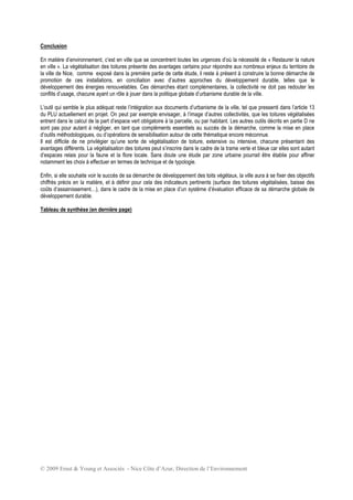 © 2009 Ernst & Young et Associés - Nice Côte d’Azur, Direction de l’Environnement
Conclusion
En matière d’environnement, c’est en ville que se concentrent toutes les urgences d’où la nécessité de « Restaurer la nature
en ville ». La végétalisation des toitures présente des avantages certains pour répondre aux nombreux enjeux du territoire de
la ville de Nice, comme exposé dans la première partie de cette étude, il reste à présent à construire la bonne démarche de
promotion de ces installations, en conciliation avec d’autres approches du développement durable, telles que le
développement des énergies renouvelables. Ces démarches étant complémentaires, la collectivité ne doit pas redouter les
conflits d’usage, chacune ayant un rôle à jouer dans la politique globale d’urbanisme durable de la ville.
L’outil qui semble le plus adéquat reste l’intégration aux documents d’urbanisme de la ville, tel que pressenti dans l’article 13
du PLU actuellement en projet. On peut par exemple envisager, à l’image d’autres collectivités, que les toitures végétalisées
entrent dans le calcul de la part d’espace vert obligatoire à la parcelle, ou par habitant. Les autres outils décrits en partie D ne
sont pas pour autant à négliger, en tant que compléments essentiels au succès de la démarche, comme la mise en place
d’outils méthodologiques, ou d’opérations de sensibilisation autour de cette thématique encore méconnue.
Il est difficile de ne privilégier qu’une sorte de végétalisation de toiture, extensive ou intensive, chacune présentant des
avantages différents. La végétalisation des toitures peut s’inscrire dans le cadre de la trame verte et bleue car elles sont autant
d’espaces relais pour la faune et la flore locale. Sans doute une étude par zone urbaine pourrait être établie pour affiner
notamment les choix à effectuer en termes de technique et de typologie.
Enfin, si elle souhaite voir le succès de sa démarche de développement des toits végétaux, la ville aura à se fixer des objectifs
chiffrés précis en la matière, et à définir pour cela des indicateurs pertinents (surface des toitures végétalisées, baisse des
coûts d’assainissement…), dans le cadre de la mise en place d’un système d’évaluation efficace de sa démarche globale de
développement durable.
Tableau de synthèse (en dernière page)
 