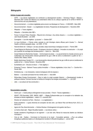 © 2009 Ernst & Young et Associés - Nice Côte d’Azur, Direction de l’Environnement
Bibliographie
Articles et pages web consultés :
 CSTB – « Les toitures végétalisées une contribution au développement durable » - Dominique Thibaud – Webzine –
Décembre 2007 (l’article fait référence aux présentations faites lors du colloque organisé par le CSTB et l’ADIVET et
donne les liens vers ces présentations)
 Actu-environnement – « La toiture végétalisée peine encore à se développer en France » - C.SEGHIER – Mars 2006
 Actu-environnement – Dossier – « La végétalisation de toiture, Perspectives de développement » - Novembre 2008
 Wikipedia – « Toiture végétale »
 Wikipedia – « Quinzième cible HQE »
 France 3 Limousin Poitou Charentes – Résumé de la chronique « Aux arbres citoyens » – « La toiture végétalisée » –
Jean-Claude Boulesteix – Juin 2009
 Consoglobe – « Les toits végétaux : ça pousse ! » – Octobre 2007
 La revue Architrave – « Toitures vertes, panacée ou outil d’écologie urbaine efficace parmi d’autres ? » – Bernard
Capelle, architecte paysagiste abajp – Juin 2009 – N°163
 Hauts-de-Seine.net – Colloque « Les eaux pluviales, enjeux économique, écologique et social » – Février 2009
 Conseil National de Recherches Canada – Enveloppe et structure du bâtiment – Innovation et construction – « Un projet
pour quantifier les avantages des terrasses-jardins » – Karen Liu – Mars 2002
 Conseil National de Recherches Canada – Communiqués de presse – « Le gouvernement du Canada annonce que la
multiplication des toitures-jardins réduirait grandement les gaz à effet de serre et améliorerait la qualité de l'air » –
Octobre 2002, Ottawa, Ontario
 Bulletin électronique Canada 212 – « Les toitures-jardins réduirait grandement les gaz à effet de serre et améliorerait la
qualité de l'air » – Antoine Flamand – Novembre 2002
 Ecohabitation.com – Structure et toiture – « Toits végétaux »
 Entreprise.77.evous – Batiment Travaux publics Immobilier – « Toitures végétalisées, le bon choix ? » – Caroline Kim –
Février 2008
 Entrelianes.org – « Les nécessaires, Liaisons écologiques entre les espaces »
 Batiactu – « Les écoles lyonnaises font leur rentrée verte ! » – Août 2006
 Rhône-Alpes Energie Environnement – Dans le cadre du projet européen Bioprom – « Développement durable et
politiques urbaines, Comment favoriser la maîtrise de l’énergie et les énergies renouvelables ? » – Juin 2007
 cd2e – « Les acteurs de l’éco-construction »
Documentation consultée :
 Grand Lyon – « Guide pratique aménagement et eaux pluviales – Fiche 6 : Toitures végétalisées »
 ADIVET, FFB Etanchéité, CSFE, SNPPA, UNEP - « Règles Professionnelles pour la conception et la réalisation des
terrasses et toitures végétalisées » - édition n°2 - novembre 2007
 Direction de l’urbanisme de Paris – Brochure – « La végétalisation »
 Etude canadienne – « Lignes directrices de conception de toits verts » par Steven Peck and Monica Kuhn, B.E.S., B.
Arch,O.A.A
 Agence de l’Eau Seine-Normandie – « Schéma Directeur d’Aménagement et de gestion des Eaux »
 Le Centre Urbain asbl – Région Bruxelles-Capitale – « Les toitures vertes »
 Société canadienne d’hypothèques et de logement – « Les toits verts, Manuel de ressources destiné aux décideurs
municipaux »
 Vivre en ville – Québec – Commission de l'économie et du travail – Consultation générale – « Pour une politique
énergétique québécoise basée sur le développement durable et l’efficacité énergétique » – Janvier 2005
 