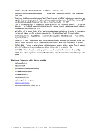 © 2009 Ernst  Young et Associés - Nice Côte d’Azur, Direction de l’Environnement
 UTOPIES – Rapport – « Construction durable : De la théorie à la pratique » – 2007
 Association Entreprises Pour l’Environnement – « Le quartier positif : une réponse collective à l’idéal pavillonnaire » –
Denis Voisin
 Département des Infrastructures du canton de Vaud – Rapport mandaté par le DINF – « Instruments économiques pour
la gestion du territoire dans le canton de Vaud : variantes, conception, conséquences » – Prof. Philippe Thalmann, EPFL
avec des contributions du Dr. Alastair McFarlane et de M. Florian Habermacher – Avril 2007
 Office de consultation publique de Montréal dans le cadre du nouveau plan d’urbanisme - Mémoire - « Les toits verts
aujourd’hui ; c’est construire le Montréal de demain » - Dany Laroche, urbaniste - Anne-Marie Mitchell, diététiste -
Sophie Péloquin, nutritionniste - Juin 2004
 NOVATECH 2007 – Conseil Général 92 – « Les toitures végétalisées, une technique de gestion de l’eau devenue
incontournable lors des nouvelles constructions respectant les critères de la Haute Qualité Environnementale »
 Commission européenne – Rapport d’étape – « L’économie des écosystèmes et de la biodiversité » – Pavan Sukhdev,
responsable de l’étude
 ABOUCAYA A., 1999 – Premier bilan d’une enquête nationale destinée à identifier les xénophytes invasifs sur le
pterritoire national métropolitain français (Corse comprise). Bull. Soc. Bot. Centre ouest. Niméro spécial 19 : 463-482.
 DOISY L., 2008 – Typologie et cartographie des habitats naturels des pré-alpes de Nice à Menton. Stage de Master 2.
Université Paul Cézanne/Conservatoire Botanique National Méditerranéen de Porquerolles. 115p.
 MNHN, 2005 - Cahiers d’habitats « habitats agropastoraux », La Documentation Française, tome 4, vol. 2, 487p.
 ARENE, Fiche Toitures végétalisées extensives, Maria Lopez Diaz, architecte construction durable, et Dominique Sellier
(Arene)
Sites Internet d’organismes publics et privés consultés :
 http://www.adivet.net
 http://www.cstb.fr
 http://batiment-durable-mediterraneen.org
 http://www.referencenature.fr
 http://www.soprema.fr/
 http://www.appelimmo.fr
 http://www.partenaire-europeen.fr
 http://www.equipeco.com
 http://www.developpement-durable.gouv.fr
 