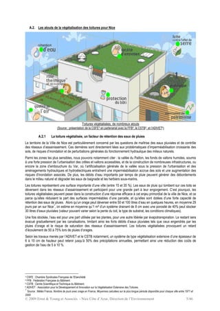 © 2009 Ernst & Young et Associés - Nice Côte d’Azur, Direction de l’Environnement 5/46
A.2. Les atouts de la végétalisation des toitures pour Nice
Toitures végétalisées, de nombreux atouts
(Source : présentation de la CSFE3 en partenariat avec la FFB4, le CSTB5, et l’ADIVET6)
A.2.1 La toiture végétalisée, un facteur de rétention des eaux de pluies
Le territoire de la Ville de Nice est particulièrement concerné par les questions de maîtrise des eaux pluviales et de contrôle
des réseaux d’assainissement. Ces dernières sont directement liées aux problématiques d’imperméabilisation croissante des
sols, de risques d’inondation et de perturbations générales du fonctionnement hydraulique des milieux naturels.
Parmi les zones les plus sensibles, nous pouvons notamment citer : la vallée du Paillon, les fonds de vallons humides, soumis
à une forte pression de l’urbanisation des crêtes et vallons accessibles, et de la construction de nombreuses infrastructures, ou
encore la zone d’embouchure du Var, où l’artificialisation générale de la vallée sous la pression de l'urbanisation et des
aménagements hydrauliques et hydroélectriques entraînent une imperméabilisation accrue des sols et une augmentation des
risques d'inondation associés. De plus, les débits d’eau importants par temps de pluie peuvent générer des débordements
dans le milieu naturel et dégrader les eaux de baignade et les herbiers sous-marins.
Les toitures représentent une surface importante d’une ville (entre 15 et 35 %). Les eaux de pluie qui tombent sur ces toits se
déversent dans les réseaux d’assainissement et participent pour une grande part à leur engorgement. C’est pourquoi, les
toitures végétalisées peuvent peser dans la construction d’une réponse efficace à cet enjeu primordial de la ville de Nice, et ce
parce qu’elles réduisent la part des surfaces imperméables d’une parcelle, et qu’elles sont dotées d’une forte capacité de
rétention des eaux de pluies. Alors qu’un orage peut déverser entre 50 et 100 litres d’eau en quelques heures, en moyenne 29
jours par an sur Nice7
, on estime en moyenne qu’1 m² d’un système drainant de 8 cm avec une porosité de 40% peut stocker
30 litres d’eaux pluviales (valeur pouvant varier selon la pente du toit, le type de substrat, les conditions climatiques).
Une fois stockée, l’eau est pour une part utilisée par les plantes, pour une autre libérée par évapotranspiration. Le restant sera
évacué graduellement par les canalisations, limitant ainsi les forts débits d’eaux pluviales tels que ceux engendrés par les
pluies d’orage et le risque de saturation des réseaux d’assainissement. Les toitures végétalisées provoquent un retard
d’écoulement de 50 à 75% lors de pluies d’orages.
Selon les travaux menés par l’ADIVET et le CSTB notamment, un système de type végétalisation extensive d’une épaisseur de
6 à 10 cm de hauteur peut retenir jusqu’à 50% des précipitations annuelles, permettant ainsi une réduction des coûts de
gestion de l’eau de 5 à 10 %.
3 CSFE : Chambre Syndicales Française de l’Etanchéité
4 FFB : Fédération Française du Bâtiment
5 CSTB : Centre Scientifique et Technique du Bâtiment.
6 ADIVET : Association pour le Développement et Innovation sur la Végétalisation Extensive des Toitures.
7
Source : Météo France, Nombre de jours avec orage en France, Moyennes calculées sur la plus longue période disponible pour chaque ville entre 1971 et
2000
 