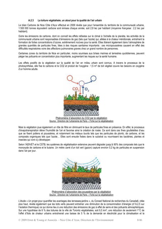 © 2009 Ernst & Young et Associés - Nice Côte d’Azur, Direction de l’Environnement 8/46
A.2.3 La toiture végétalisée, un atout pour la qualité de l’air urbain
Le bilan Carbone de Nice Côte d’Azur effectué en 2006 révèle que pour l’ensemble du territoire de la communauté urbaine,
1 500 000 tonnes équivalent carbone sont émises chaque année, soit 2,8 tec par habitant (moyenne française : 2,2 tec par
habitant).
Outre les émissions de carbone, dont on connaît les effets néfastes sur le climat à l’échelle de la planète, les activités de la
communauté urbaine sont responsables d’émissions de gaz (tels que l’azote) qui, alliées à la chaleur méridionale, entraînent la
formation de fortes concentrations d’ozone, extrêmement nocives pour la santé. Elles libèrent également dans l’atmosphère de
grandes quantités de particules fines, liées à des risques sanitaires importants : ces micropoussières causent en effet des
difficultés respiratoires voire des affections pulmonaires graves chez un grand nombre de personnes.
Certaines zones du territoire de Nice en particulier, moins soumises aux brises marines et terrestres quotidiennes, peuvent
piéger les polluants en concentration plus importante, augmentant les risques sur la santé humaine.
Les effets positifs de la végétation sur la qualité de l’air en milieu urbain sont connus. A travers le processus de la
photosynthèse, elle fixe le carbone et le CO2 et produit de l’oxygène : 1,5 m² de toit végétal couvre les besoins en oxygène
d’un homme adulte.
Phénomène d’absorption du CO2 par la végétation
Source : Direction de l’urbanisme de Paris – Fiche sur la végétalisation
Mais la végétation joue également un rôle de filtre en diminuant le taux de particules fines en présence. En effet, le processus
d’évapotranspiration élève l’humidité de l’air et favorise ainsi la création de rosée. Ce sont dans ces fines gouttelettes d’eau
que se fixent pollens et poussières, et notamment les métaux lourds tels que les particules de plomb, de carbone, et les
composés organiques tels que l’azote… Elles sont ensuite fixées dans le substrat ou nourrissent les bactéries, plantes et
insectes qui vont s’y développer.
Selon l’ADIVET et le CSTB, les systèmes de végétalisation extensive peuvent dégrader jusqu’à 90% des composés tels que le
monoxyde de carbone et le butane. Un mètre carré d’un toit vert (gazon) capture environ 0,2 kg de particules en suspension
dans l’air par jour.
Phénomène d’absorption des poussières par la végétation
Source : Direction de l’urbanisme de Paris – Fiche sur la végétalisation
L’étude « Un projet pour quantifier les avantages des terrasses-jardins », du Conseil National de recherches du Canada6, citée
plus haut, révèle également que les toits verts peuvent entraîner une diminution de la consommation d’énergie (cf A.2.5 sur
l’isolation thermique) ce qui donne lieu à une réduction des émissions de gaz à effet de serre et des polluants atmosphériques.
Sur une hypothèse de 6 % des toitures de la ville de Toronto végétalisées, soit 6,5 km², une réduction de seulement 1°C de
l’effet d’îlots de chaleur urbains entraînerait une baisse de 5 % de la demande en électricité pour la climatisation et la
 