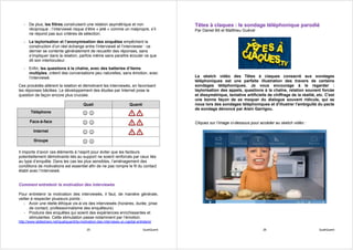 - De plus, les filtres construisent une relation asymétrique et non                          Têtes à claques : le sondage téléphonique parodié
     réciproque ; l’interviewé risque d’être « jeté » comme un malpropre, s’il                  Par Daniel Bô et Matthieu Guével
     ne répond pas aux critères de sélection.
   - La taylorisation et l’anonymisation des enquêtes empêchent la
     construction d’un réel échange entre l’interviewé et l’interviewer : ce
     dernier se contente généralement de recueillir des réponses, sans
     s’impliquer dans la relation, parfois même sans paraître écouter ce que
     dit son interlocuteur.
   - Enfin, les questions à la chaîne, avec des batteries d’items
     multiples, créent des conversations peu naturelles, sans émotion, avec
     l’interviewé.                                                                              Le sketch vidéo des Têtes à claques consacré aux sondages
                                                                                                téléphoniques est une parfaite illustration des travers de certains
Ces procédés altèrent la relation et démotivent les interviewés, en favorisant                  sondages téléphoniques. Je vous encourage à le regarder :
les réponses bâclées. Le développement des études par Internet pose la                          taylorisation des appels, questions à la chaîne, relation souvent forcée
question de façon encore plus cruciale.                                                         et dissymétrique, tentative artificielle de chiffrage de la réalité, etc. C'est
                                                                                                une bonne façon de se moquer du dialogue souvent ridicule, qui se
                                          Quali                          Quanti                 noue lors des sondages téléphoniques et d'illustrer l'ambiguïté du pacte
                                                                                                de sondage dénoncé par Alain Garrigou.
        Téléphone                         ☺☺
       Face-à-face                        ☺☺                                                    Cliquez sur l’image ci-dessous pour accéder au sketch vidéo :

         Internet                         ☺☺
         Groupe                           ☺☺
Il importe d’avoir ces éléments à l’esprit pour éviter que les facteurs
potentiellement démotivants liés au support ne soient renforcés par ceux liés
au type d’enquête. Dans les cas les plus sensibles, l’aménagement des
conditions de motivations est essentiel afin de ne pas rompre le fil du contact
établi avec l’interviewé.


Comment entretenir la motivation des interviewés

Pour entretenir la motivation des interviewés, il faut, de manière générale,
veiller à respecter plusieurs points :
   - Avoir une réelle éthique vis-à-vis des interviewés (horaires, durée, prise
       de contact, professionnalisme des enquêteurs).
   - Produire des enquêtes qui soient des expériences enrichissantes et
       stimulantes. Cette stimulation passe notamment par l’émotion.
http://www.slideshare.net/qualiquanti/la-motivation-des-interviews-un-capital-entretenir

                                             25                                   QualiQuanti                                         26                              QualiQuanti
 