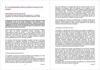 Pour bien fonctionner, le questionnaire doit au contraire donner envie au
II - LA NÉCESSAIRE ARTICULATION DU QUALI ET DU                                       répondant de s’impliquer dans ses réponses et de s’associer à son
QUANTI                                                                               expérience. L’alternance questions ouvertes / questions fermées représente
                                                                                     un compromis idéal : l’interview donne un espace de liberté suffisant pour
                                                                                     qu’il s’exprime avec un minimum d’encadrement. Cette approche semi-
Des études quanti plus quali                                                         ouverte est pertinente quelque soit le mode d’administration : face à face,
Par Daniel Bô, article paru dans le numéro spécial sur « Les études                  téléphone et auto-administré. En auto-administré, on améliore les taux de
qualitatives » de la Revue Française du Marketing (Décembre 1998)                    retour avec des questionnaires plus ouverts, car les répondants sentent que
                                                                                     leur avis est mieux pris en compte et sont plus motivés.

Comprendre est devenu aussi primordial que mesurer dans les études                   Autre avantage de l’ouverture du questionnaire, un meilleur contrôle de la
quantitatives. Pour qu’une étude quantitative soit éclairante, il est                qualité de réalisation des interviews. En relisant les réponses aux questions
essentiel de développer sa dimension qualitative. L’approche qualitative             ouvertes, on peut apprécier la façon dont les questions ont été posées et
s’applique à la fois au recueil des données à travers des questionnaires             l’influence éventuelle de certains enquêteurs.
suffisamment ouverts et à leur traitement grâce à l’analyse de contenu
approfondie des questions ouvertes.
                                                                                     L’éclairage du quanti par le quali
Toutes les études quantitatives ne se prêtent pas à une approche qualitative.
Ainsi, dans les études quantitatives lourdes (trackings, panels                      L’ouverture du questionnaire permet surtout une meilleure investigation et
consommateurs, études de marché, …), dont l’objectif prioritaire est la              une collecte de données plus fine. Jean Moscarola dans son article intitulé
mesure dans toute sa précision, l’approche qualitative est le plus souvent           « Les actes de langage. Protocole d’enquêtes et analyse des données
inadéquate. Ces études, qui reposent sur des échantillons de plusieurs               textuelles » montre qu’une question très structurée comme la mesure de
milliers d’individus et utilisent des outils d’analyse statistique complexes,        satisfaction sur une échelle donne une impression de précision en partie
peuvent difficilement avoir une dimension qualitative.                               illusoire. Ce type de questions systématiques (échelles, items,…) impose à
                                                                                     l’interviewé de se situer au sein du cadre de référence de l’enquêteur. Ces
En revanche, dans les études quantitatives “légères”, pré-tests ou post-tests        questions semblent objectives alors qu’elles subissent une part de
de perception, la dimension qualitative est devenue une composante                   subjectivité : lorsque la question est énoncée par l’interviewer, lorsqu’elle est
essentielle. Dans ces études, qui reposent sur des échantillons de moins de          décodée par le répondant et ensuite lorsque le résultat chiffré est interprété
500 personnes et souvent de moins de 200 personnes, l’approche qualitative           par l’analyste, il y a nécessairement des distorsions. Pour améliorer la fiabilité
peut facilement être mise en place compte tenu du nombre limité                      des interprétations et éclairer les résultats quantitatifs, une solution consiste à
d’interviews. On détaillera comment importer et articuler l’approche qualitative     combiner aux questions fermées des questions ouvertes.
grâce à des formats d’interviews alternant questions ouvertes et fermées et
comprenant 10 à 20 questions ouvertes.                                               Ainsi, pour analyser une question aussi périlleuse qu’une mesure d’intention
                                                                                     d’achat, le recours à une double question ouverte sur “ce qui incite / n’incite
                                                                                     pas à acheter” est très utile. Cette ouverture permet d’expliciter ce que
Un format d’interview plus ouvert                                                    l’interviewé a en tête au moment où il se situe sur l’échelle d’intention d’achat.
                                                                                     Ainsi, une campagne de publicité peut plaire à travers une question fermée
En quantitatif, l’ouverture des questions présente des avantages sur le plan         très positive mais pour des mauvaises raisons, incompatibles avec la
du contenu de l’interrogation et sur le plan ergonomique.                            stratégie de la marque. Ces raisons sont décelables seulement grâce à
Lors de la phase terrain, les questionnaires trop mécaniques construits avec         l’exploitation de questions ouvertes. Une campagne de publicité rejetée dans
des tunnels de questions fermées enferment les interviewés et les mettent en         une question quantitative peut être optimisée grâce aux enseignements de la
position de robot. L’absence de questions ouvertes a tendance à frustrer et          partie qualitative.
incite à répondre de façon machinale et superficielle.                               A contrario, dans les études strictement quantitatives, les résultats chiffrés
                                                                                     non éclairés sont parfois risqués à interpréter.
                                       31                              QualiQuanti                                           32                               QualiQuanti
 
