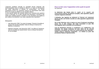 L’approche qualitative articulée au quantitatif permet d’apporter des              Pour en finir avec l’opposition entre quali et quanti
recommandations fines et motivées et répond à un idéal de connaissance             Par Daniel Bô
des motifs déterminant la décision du consommateur. Les études
quantitatives doivent non seulement mesurer les phénomènes mais aussi
donner les moyens de réfléchir sur les résultats obtenus.                          La distinction des études entre le « quali » et le « quanti » est
La plus grande fiabilité des résultats obtenue par l’ouverture des questions       communément admise. Socialement acceptée, cette opposition paraît à
invite à s’interroger sur la taille optimale des échantillons. N’aurait-on pas     l’examen largement artificielle.
intérêt dans certaines études à travailler sur des populations plus petites ou
plus ciblées et de bénéficier d’une valeur explicative plus importante ?           L’utilisation des logiciels de traitement et l’Internet ont notamment
                                                                                   permis de jeter une lumière nouvelle sur cette opposition apparemment
                                                                                   intangible.
Bibliographie :
                                                                                   Sur le plan théorique, elle ne repose sur aucun fondement scientifique
   - Jean Moscarola (1994) “Les actes de langage. Protocole d’enquêtes et          précis. Sur le plan pratique, elle bride l’innovation et peut être
     analyse des données textuelles” Actes du colloque Consensus Ex-               dommageable dans le quotidien de la profession.
     Machina, La Sorbonne.
                                                                                   Loin de simplement chercher à « juxtaposer » ou « additionner » les
   - Stéphane Ganassali, Jean Moscarola (1997) “Les effets de l’assistance         méthodes, les études modernes ont pour tâche de les articuler
     dans les enquêtes par questionnaires” Acte du colloque francophone            ensemble, et de baliser les voies d’un entrecroisement des méthodes –
     sur les sondages.                                                             restées jusqu’ici largement inexplorées – en mettant au point des
                                                                                   procédures fiables et opérationnelles.




                                      37                             QualiQuanti                                     38                          QualiQuanti
 
