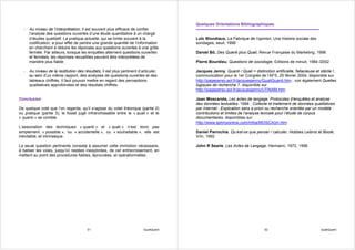 Quelques Orientations Bibliographiques
  - Au niveau de l’interprétation, il est souvent plus efficace de confier
    l’analyse des questions ouvertes d’une étude quantitative à un chargé
    d’études qualitatif. La pratique actuelle, qui se limite souvent à la              Loïc Blondiaux, La Fabrique de l’opinion, Une histoire sociale des
    codification, a pour effet de perdre une grande quantité de l’information          sondages, seuil, 1998
    en cherchant à réduire les réponses aux questions ouvertes à une grille
    fermée. Par ailleurs, lorsque les enquêtes alternent questions ouvertes            Daniel Bô, Des Quanti plus Quali, Revue Française du Marketing, 1998
    et fermées, les réponses recueillies peuvent être interprétées de
    manière plus fiable.                                                               Pierre Bourdieu, Questions de sociologie, Editions de minuit, 1984 /2002

  - Au niveau de la restitution des résultats, il est plus pertinent d’articuler,      Jacques Jenny, Quanti / Quali = distinction artificielle, fallacieuse et stérile !,
    au sein d’un même rapport, des analyses de questions ouvertes et des               communication pour le 1er Congrès de l’AFS, 25 février 2004, disponible sur
    tableaux chiffrés. Il faut pouvoir mettre en regard des perceptions                http://pageperso.aol.fr/jacquesjenny/QualiQuanti.htm ; voir également Quelles
    qualitatives approfondies et des résultats chiffrés.                               logiques de recherche ?, disponible sur
                                                                                       http://pageperso.aol.fr/jacquesjenny/UTINAM.htm

Conclusion                                                                             Jean Moscarola, Les actes de langage, Protocoles d'enquêtes et analyse
                                                                                       des données textuelles. 1994 ; Collecte et traitement de données qualitatives
De quelque coté que l’on regarde, qu’il s’agisse du volet théorique (partie 2)         par Internet ; Explication sans a priori ou recherche orientée par un modèle :
ou pratique (partie 3), le fossé jugé infranchissable entre le « quali » et le         contributions et limites de l’analyse lexicale pour l’étude de corpus
« quanti » se comble.                                                                  documentaires, disponibles sur
                                                                                       http://www.sphinxonline.com/Infos/MOSCA/jm.htm
L’association des techniques « quanti » et « quali » n’est donc pas
simplement « possible », ou « accidentelle », ou « souhaitable », elle est             Daniel Parrochia, Qu’est-ce que penser / calculer, Hobbes Leibniz et Boole,
inévitable, et intrinsèque.                                                            Vrin, 1992

La seule question pertinente consiste à assumer cette immixtion nécessaire,            John R Searle, Les Actes de Langage, Hermann, 1972, 1996
à baliser les voies, jusqu’ici restées inexplorées, de cet entrecroisement, en
mettant au point des procédures fiables, éprouvées, et opérationnelles.




                                       51                                QualiQuanti                                           52                               QualiQuanti
 