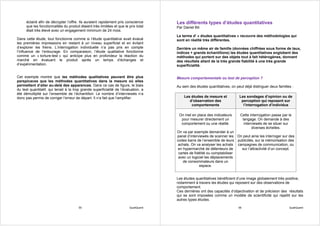 éclairé afin de décrypter l’offre. Ils auraient rapidement pris conscience       Les différents types d’études quantitatives
      que les fonctionnalités du produit étaient très limitées et que le prix total    Par Daniel Bô
      était très élevé avec un engagement minimum de 24 mois.
                                                                                       Le terme d’ « études quantitatives » recouvre des méthodologies qui
Dans cette étude, tout fonctionne comme si l’étude quantitative avait évalué           sont en réalité très différentes.
les premières impressions en restant à un niveau superficiel et en évitant
d’explorer les freins. L’interrogation individuelle n’a pas pris en compte             Derrière un même air de famille (données chiffrées sous forme de taux,
l’influence de l’entourage. En comparaison, l’étude qualitative fonctionne             indices + grands échantillons) les études quantitatives englobent des
comme un « torture-test » qui anticipe plus en profondeur la réaction du               méthodes qui portent sur des objets tout à fait hétérogènes, donnant
marché en évaluant le produit après un temps d’échanges et                             des résultats allant de la très grande fiabilité à une très grande
d’expérimentation.                                                                     superficialité.


Cet exemple montre que les méthodes qualitatives peuvent être plus                     Mesure comportementale ou test de perception ?
perspicaces que les méthodes quantitatives dans la mesure où elles
permettent d’aller au-delà des apparences. Dans ce cas de figure, le biais             Au sein des études quantitatives, on peut déjà distinguer deux familles :
du test quantitatif, qui tenait à la trop grande superficialité de l’évaluation, a
été démultiplié sur l’ensemble de l’échantillon. Le nombre d’interviewés n’a
donc pas permis de corriger l’erreur de départ. Il n’a fait que l’amplifier.               Les études de mesure et            Les sondages d’opinion ou de
                                                                                              d’observation des                perception qui reposent sur
                                                                                               comportements                    l’interrogation d’individus

                                                                                        On met en place des indicateurs       Cette interrogation passe par le
                                                                                         pour mesurer directement un           langage. On demande à des
                                                                                         comportement ou une réalité.           interviewés de se situer sur
                                                                                                                                     diverses échelles.
                                                                                       On va par exemple demander à un
                                                                                       panel d’interviewés de scanner les On peut ainsi les interroger sur des
                                                                                       codes barre de l’ensemble de leurs publicités, sur la mémorisation des
                                                                                        achats. On va analyser les achats campagnes de communication, ou
                                                                                        en hypermarché de détenteurs de     sur l’attractivité d’un concept.
                                                                                        cartes de fidélité ou comptabiliser
                                                                                        avec un logiciel les déplacements
                                                                                           de consommateurs dans un
                                                                                                     espace.


                                                                                       Les études quantitatives bénéficient d’une image globalement très positive,
                                                                                       notamment à travers les études qui reposent sur des observations de
                                                                                       comportement.
                                                                                       Ces dernières ont des capacités d’objectivation et de précision des résultats
                                                                                       qui se sont imposées comme un modèle de scientificité qui rejaillit sur les
                                                                                       autres types études.

                                        55                               QualiQuanti                                         56                              QualiQuanti
 