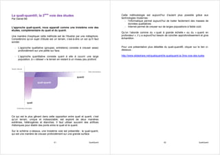 Le quali-quanti®, la 3ème voie des études                                          Cette méthodologie est aujourd’hui d’autant plus possible grâce aux
Par Daniel Bô                                                                      technologies modernes :
                                                                                      - l’informatique permet aujourd’hui de traiter facilement des masses de
                                                                                        données qualitatives
L'approche quali-quanti, nous apparaît comme une troisième voie des                   - Internet permet de creuser sur de larges populations à faible coût.
études, complémentaire du quali et du quanti.
                                                                                   Qu’on l’aborde comme du « quali à grande échelle » ou du « quanti en
Une manière d’expliquer cette méthode est de l’illustrer par une métaphore.        profondeur », il y a aujourd’hui besoin de concilier approfondissement et gros
Considérons qu’un sujet d’étude est un terrain, c’est-à-dire un sol qu¹il faut     échantillon.
sonder.

  - L’approche qualitative (groupes, entretiens) consiste à creuser assez          Pour une présentation plus détaillée du quali-quanti®, cliquer sur le lien ci-
    profondément sur une petite sur face.                                          dessous :

  - L’approche quantitative consiste quant à elle à couvrir une large              http://www.slideshare.net/qualiquanti/le-qualiquanti-la-3me-voie-des-tudes
    population, à « ratisser » le terrain en restant à un niveau peu profond.




Ce qui est le plus gênant dans cette opposition entre quali et quanti, c’est
qu’un terrain, unique et indissociable, est exploré de deux manières
extrêmes, hétérogènes et étanches. Il faut utiliser souvent des artifices
rhétoriques pour établir des ponts entre le quali et le quanti.

Sur le schéma ci-dessus, une troisième voie est présentée : le quali-quanti,
qui est une manière de creuser profondément sur une grande surface


                                      61                             QualiQuanti                                         62                             QualiQuanti
 