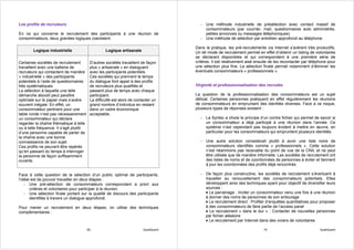 Les profils de recruteurs                                                                - Une méthode industrielle de présélection avec contact massif de
                                                                                           consommateurs (par courrier, mail, questionnaires auto administrés,
En ce qui concerne le recrutement des participants à une réunion de                        petites annonces ou messages téléphoniques)
consommateurs, deux grandes logiques coexistent.                                         - Une méthode de sélection par entretien approfondi au téléphone.

                                                                                       Dans la pratique, les pré-recrutements via Internet s’avèrent très productifs.
        Logique industrielle                       Logique artisanale                  Un tel mode de recrutement permet en effet d’obtenir un listing de volontaires
                                                                                       se déclarant disponibles et qui correspondent à une première série de
Certaines sociétés de recrutement         D’autres sociétés travaillent de façon       critères. Il est relativement aisé ensuite de les recontacter par téléphone pour
travaillent avec une batterie de          plus « artisanale » en dialoguant            une sélection plus fine. La sélection finale permet notamment d’éliminer les
recruteurs qui contactent de manière      avec les participants potentiels.            éventuels consommateurs « professionnels ».
« industrielle » des participants         Ces sociétés qui prennent le temps
potentiels à l’aide de questionnaires     du dialogue font appel à des profils
très systématiques.                       de recruteurs plus qualifiés et              Virginité et professionnalisation des recrutés
La sélection à laquelle une telle         passent plus de temps avec chaque
démarche aboutit peut paraître            participant.                                 La question de la professionnalisation des consommateurs est un sujet
optimale sur le papier mais s’avère       La difficulté est alors de contacter un      délicat. Certaines personnes pratiquent en effet régulièrement les réunions
souvent inégale. En effet, un             grand nombre d’individus en restant          de consommateurs en empruntant des identités diverses. Face à ce risque,
consommateur pertinent pour une           dans un cadre économique                     plusieurs types de réponses existent :
table ronde n’est pas nécessairement      acceptable.
un consommateur qui déclare                                                              - La Syntec a choisi le principe d’un contre fichier qui permet de savoir si
regarder la chaîne thématique à telle                                                      un consommateur a déjà participé à une réunion dans l’année. Ce
ou à telle fréquence. Il s’agit plutôt                                                     système n’est cependant pas toujours évident à mettre en œuvre, en
d’une personne capable de parler de                                                        particulier pour les consommateurs qui empruntent plusieurs identités.
la chaîne avec une bonne
connaissance de son sujet.                                                               - Une autre solution consisterait plutôt à avoir une liste noire de
Ces profils ne peuvent être repérés                                                        consommateurs identifiés comme « professionnels ». Cette solution
qu’en passant du temps à interroger                                                        n’est néanmoins pas recevable du point de vue de la CNIL et ne peut
la personne de façon suffisamment                                                          être utilisée que de manière informelle. Les sociétés de recrutement ont
ouverte.                                                                                   des listes de noms et de coordonnées de personnes à éviter et tiennent
                                                                                           à jour les coordonnées des profils déjà rencontrés.

Face à cette question de la sélection d’un public optimal de participants,               - De façon plus constructive, les sociétés de recrutement s’évertuent à
l’idéal est de pouvoir travailler en deux étapes :                                         travailler au renouvellement des consommateurs potentiels. Elles
    - Une pré-sélection de consommateurs correspondant a priori aux                        développent ainsi des techniques ayant pour objectif de diversifier leurs
       critères et volontaires pour participer à la réunion.                               sources :
    - Une sélection finale portant sur la qualité de discours des participants             ♦ Le parrainage : Inciter un consommateur venu une fois à une réunion
       identifiée à travers un dialogue approfondi.                                        à donner des noms de personnes de son entourage
                                                                                           ♦ Le recrutement direct : Profiter d’enquêtes quantitatives pour proposer
Pour mener un recrutement en deux étapes, on utilise des techniques                        à des consommateurs de faire partie de l’access panel
complémentaires :                                                                          ♦ Le recrutement « dans le dur » : Contacter de nouvelles personnes
                                                                                           par fichier aléatoire
                                                                                           ♦ Le recrutement par Internet dans des viviers de volontaires

                                         69                              QualiQuanti                                          70                              QualiQuanti
 