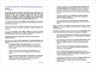 Les tests de publicité : favoriser le dialogue annonceur-                                - La taille des échantillons et la confrontation des résultats à ceux
                                                                                           d’autres campagnes du même secteur confèrent une image de
agence                                                                                     scientificité indiscutable. Par l’utilisation de processus similaires et
Par Daniel Bô                                                                              bien rodés, on se demande si ce que l’on teste n’est pas plutôt la
                                                                                           solidité de l’appareil de mesure lui-même, plutôt que la perception de
En pré-test comme en post-test, l'évaluation d'une publicité par une                       la copie.
étude quantitative est vécue de façon assez tendue par l’agence de
publicité. Le test d’une campagne représente en effet un risque                          - L’approche quantitative et la codification des rares questions
important pour l’agence : rejet de la création, source de conflit avec                     ouvertes lissent le feedback sur le ressenti des campagnes et
l’annonceur, polémique autour de l’interprétation des résultats, risque                    limitent les marges d’interprétation.
d’être mis en compétition ou de ne pas être sélectionné, etc.
                                                                                         - Lors des études qualitatives, les instituts sont soupçonnés de
Ce problème est aggravé par les budgets souvent limités des publicitaires.                 favoriser le point de vue des annonceurs qui le plus souvent les
Ils voudraient poser des tas de questions aux consommateurs, sans avoir de                 paient.
financement pour le faire.
                                                                                     Malgré ces difficultés, un dialogue constructif et serein autour du test de
Quant aux annonceurs, qui disposent de financements plus importants, ils ne          campagne doit pourtant s’établir entre l’annonceur et l’agence pour le
posent pas forcément les questions auxquelles les agences attendent des              bénéfice des deux.
réponses…
                                                                                     Accessible aux agences comme aux annonceurs, la méthodologie quali-
Du coup, les agences sont parfois tentées de mener des tests                         quanti auto-administrée online présente de nombreux avantages :
publicitaires « dans leur coin » à l’abri du regard des annonceurs, afin
de vérifier l’efficacité de leur communication sans risque…                              - Avec la restitution exhaustive des réactions des consommateurs, les
                                                                                           deux partis peuvent dialoguer sur l’interprétation des résultats et
Agences et annonceurs doivent donc travailler de concert autour                            alimenter leur réflexion.
d’outils communs.
                                                                                         - L’ouverture des questions permet de resituer précisément la copie
Mais dans ce contexte, l’offre standardisée de tests publicitaires des                     dans son contexte, et tester en profondeur chaque aspect de la
grands instituts d’études ne favorise pas les échanges entre annonceurs et                 campagne non pas dans l’absolu, mais en fonction des objectifs
agences :                                                                                  visés.
    - Les résultats d’études sont péremptoires avec des indicateurs
      quantitatifs qui tombent comme des couperets. Les agences ne                       - Avec l’auto-administré, le risque de manipulation est réduit au
      peuvent que rester passives face à des résultats sur lesquels elles                  maximum : le terrain est transparent, sans risque d’orientation de
      n’ont pas prise.                                                                     l’animateur ou des enquêteurs.
    - Le test publicitaire est vécu comme un outil castrateur par les                    - Avec un budget limité, les agences peuvent lancer des vagues
      créatifs, au lieu d’être un levier d’inspiration dans le processus de                d’études sans avoir à débloquer des fonds nouveaux, et bénéficier
      création                                                                             d’éléments tangibles (notamment quantitatifs) pour défendre leurs
                                                                                           créations auprès des annonceurs.
    - Les études testent l’image globale ou l’efficacité d’une copie dans
      l’absolu, au lieu de la resituer dans un contexte client précis, et de             - La fluidité et la maniabilité de l’outil permet d’intégrer l’étude dans la
      vérifier dans le détail si et comment les moyens mis en œuvre                        cuisine créative, et d’en faire une source complémentaire
      correspondent ou non aux objectifs du client.                                        d’inspiration, par confrontation avec les premiers ressentis des
                                                                                           consommateurs.
                                      83                               QualiQuanti                                         84                               QualiQuanti
 
