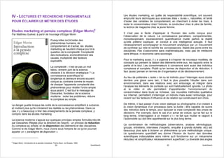 Les études marketing, en quête de respectabilité scientifique, ont souvent
IV - LECTURES ET RECHERCHE FONDAMENTALE                                                             emprunté leurs techniques aux sciences dites « dures », naturelles, et tenté
POUR ÉCLAIRER LE MÉTIER DES ÉTUDES                                                                  d’isoler des variables de comportement, en cherchant à éviter les biais, à
                                                                                                    isoler le consommateur chez l’individu, le conducteur chez le père de famille,
                                                                                                    la lectrice de magazine chez la jeune femme.
Etudes marketing et pensée complexe (Edgar Morin)9
Par Matthieu Guével, à partir de l’ouvrage d’Edgar Morin                                            Il n’est pas si facile d’appliquer à l’humain des outils conçus pour
                                                                                                    l’observation de la nature. La connaissance parcellaire, compartimentée,
                                                  Puisqu’elles ont à traiter des                    monodisciplinaire, excessivement quantificatrice mutile parfois la réalité
                                                  phénomènes humains, de                            qu’elle prétend expliquer, et conduit à une intelligence aveugle. Il faut
                                                  comportement et d’achat, les études               nécessairement accompagner le mouvement analytique par un mouvement
                                                  marketing se heurtent chaque jour à la            de synthèse qui relie et ramifie les connaissances, établit des ponts entre les
                                                  question de la complexité. Complexité             disciplines. Pas d’astronomie sans mathématiques, mais pas de médecine
                                                  des motivations, enchevêtrement des               sans éthique, ni économie sans sociologie.
                                                  causes, multiplicité des facteurs
                                                  explicatifs.                                      Pour le marketing aussi, il y a urgence à s’inspirer de nouveaux modèles, de
                                                                                                    concepts qui pensent la liaison des éléments entre eux, les rapports entre la
                                                  La complexité : n’est-ce pas un mot               partie et le tout. Les consommateurs à convaincre sont aussi des individus
                                                  tabou, ennemi juré de la science,                 complexes et complets. Plutôt qu’en termes de disjonction et de réduction, il
                                                  obstacle à la décision stratégique ? La           faut (aussi) penser en termes de d’organisation et de décloisonnement.
                                                  connaissance scientifique fut
                                                  longtemps et demeure encore souvent               Au lieu de prétendre « isoler » tel ou tel individu pour l’interroger sous cloche
                                                  conçue au contraire comme le moyen                derrière une glace sans tain, il faut le plus possible l’étudier dans son
                                                  de dissiper l'apparente complexité des            environnement, dans ses relations avec son entourage, et intégrer dans
                                                  phénomènes pour révéler l'ordre simple            l’analyse les éléments de contexte qui sont habituellement ignorés. La photo
                                                  sous-jacent. C’est tout le message de             et la vidéo in situ permettent d’appréhender l’environnement du
                                                  Descartes, fondateur de la science                consommateur dans toute sa richesse. Les nouvelles méthodes qualitative
                                                  moderne : isoler les problèmes, réduire           sur Internet, permettent d’interroger un individu mais aussi l’entourage, pour
                                                  le complexe au simple.                            revenir sur les facteurs d’influence et de relation qui construisent son choix.

Le danger guette lorsque les outils de la connaissance simplifient à outrance,                      De même, il faut passer d’une vision statique ou photographie d’un instant à
et mutilent plus qu'ils n’éclairent les réalités ou les phénomènes. Dans ce                         la vision dynamique d’un processus dans la durée ; être capable de suivre
cas, il y a beaucoup à tirer des enseignements de la pensée complexe, y                             des individus dans le temps, pour épouser la vraie complexité des prises de
compris dans les études marketing.                                                                  décisions. Par exemple, dans le cas d’un achat de voiture, qui se fait sur le
                                                                                                    long terme, l’interrogation à un instant « t » ne fait que mutiler le rapport à
La science moderne s’appuie sur quelques principes simples formulés très tôt                        l’automobile qui doit être appréhendé sur le plus long terme.
par Descartes (Règles pour la direction de l’esprit) : un principe de réduction
du complexe au simple, et de disjonction des éléments et des disciplines.                           La combinaison de méthodologies (observatoire, analyse sémiologique,
Comme le dis Edgar Morin, nous vivons sous l'empire de ce qu'on pourrait                            groupe, entretiens, interviews d’experts, enquête à grande échelle, etc) est
appeler un « paradigme de disjonction ».                                                            beaucoup plus apte à éclairer un phénomène qu’une méthodologie unique.
                                                                                                    Le questionnaire quantitatif sec donne l’illusion de fournir des données
                                                                                                    scientifiques indiscutables alors même qu’il fonctionne sur un mécanisme
                                                                                                    réducteur et simplificateur nécessairement superficiel. La diversité des angles
9
    Edgar Morin, Introduction à la pensée complexe, Points Seuil, coll Essais, 1990
                                                      89                              QualiQuanti                                          90                               QualiQuanti
 