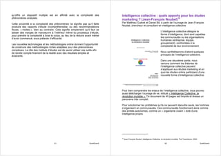 qu’offre un dispositif multiple est en affinité avec la complexité des                Intelligence collective : quels apports pour les études
phénomènes analysés.
                                                                                      marketing ? (Jean-François Noubel)10
Cette proximité à la complexité des phénomènes ne signifie pas qu’il faille           Par Matthieu Guével et Daniel Bô, à partir de l’ouvrage de Jean-François
produire des rapports d’étude incompréhensible, ou des recommandations                Noubel, chercheur et consultant en intelligence collective
floues, « molles », bien au contraire. Cela signifie simplement qu’il faut se
laisser des marges de manoeuvre à l’intérieur même du processus d’étude,                                                                  L’intelligence collective désigne la
pour prendre la complexité à bras le corps, au lieu de la réduire avant même                                                              forme d’intelligence, dont sont capables
d’avoir commencé, sous prétexte d’efficacité.                                                                                             les communautés ou les organisations
                                                                                                                                          humaines (entreprise, équipe,
Les nouvelles technologies et les méthodologies online donnent l’opportunité                                                              groupement), confrontées à la
de construire des méthodologies riches adaptées pour des phénomènes                                                                       complexité de leur environnement.
complexes. Le rôle des instituts d’études est de savoir utiliser ces outils afin
de rendre compte finement de la réalité avec des résultats simples et                                                                     Nous synthétiserons d’abord quelques
éclairants.                                                                                                                               principes de l’intelligence collective.

                                                                                                                                          Dans une deuxième partie, nous
                                                                                                                                          verrons comment les théories de
                                                                                                                                          l’intelligence collective peuvent
                                                                                                                                          s’appliquer aux études marketing et en
                                                                                                                                          quoi les études online participent d’une
                                                                                                                                          nouvelle forme d’intelligence collective.




                                                                                      Pour bien comprendre les enjeux de l’intelligence collective, vous pouvez
                                                                                      aussi télécharger l’ouvrage de ve, intitulé « Intelligence Collective, la
                                                                                      révolution invisible ». Ce document de 45 pages est limpide et dresse un
                                                                                      panorama très complet.

                                                                                      Pour solutionner les problèmes qu’ils ne peuvent résoudre seuls, les hommes
                                                                                      s’organisent en communautés. Ces communautés fonctionnent alors comme
                                                                                      des entités autonomes, comme un « organisme vivant » doté d’une
                                                                                      intelligence propre.




                                                                                      10
                                                                                           Jean-François Noubel, Intelligence Collective, la révolution invisible, The Transitioner, 2004

                                       91                               QualiQuanti                                                            92                                           QualiQuanti
 